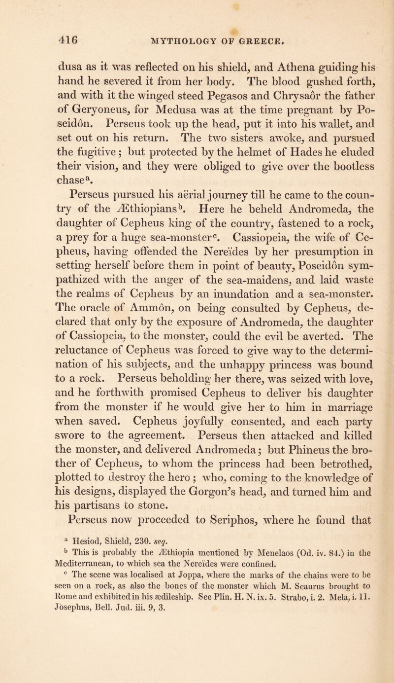 dusa as it was reflected on his shield, and Athena guiding his hand he severed it from her body. The blood gushed forth, and with it the winged steed Pegasos and Chrysaor the father of Geryoneus, for Medusa was at the time pregnant by Po- seidon. Perseus took up the head, put it into his wallet, and set out on his return. The two sisters awoke, and pursued the fugitive; but protected by the helmet of Hades he eluded their vision, and they were obliged to give over the bootless chase a. Perseus pursued his aerial journey till he came to the coun- try of the ^Ethiopians13. Here he beheld Andromeda, the daughter of Cepheus king of the country, fastened to a rock, a prey for a huge sea-monsterc. Cassiopeia, the wife of Ce- pheus, having offended the Nereides by her presumption in setting herself before them in point of beauty, Poseidon sym- pathized with the anger of the sea-maidens, and laid waste the realms of Cepheus by an inundation and a sea-monster. The oracle of Ammon, on being consulted by Cepheus, de- clared that only by the exposure of Andromeda, the daughter of Cassiopeia, to the monster, could the evil be averted. The reluctance of Cepheus was forced to give way to the determi- nation of his subjects, and the unhappy princess was bound to a rock. Perseus beholding her there, was seized with love, and he forthwith promised Cepheus to deliver his daughter from the monster if he would give her to him in marriage when saved. Cepheus joyfully consented, and each party swore to the agreement. Perseus then attacked and killed the monster, and delivered Andromeda; but Phineus the bro- ther of Cepheus, to whom the princess had been betrothed, plotted to destroy the hero ; who, coming to the knowledge of his designs, displayed the Gorgon’s head, and turned him and his partisans to stone. Perseus now proceeded to Seriphos, where he found that a Hesiod, Shield, 230. seq. b This is probably the ^Ethiopia mentioned by Menelaos (Od. iv. 84.) in the Mediterranean, to which sea the Nereides were confined. c The scene was localised at Joppa, where the marks of the chains were to be seen on a rock, as also the bones of the monster which M. Scaurus brought to Rome and exhibited in his sedileship. See Plin. H. N. ix. 5. Strabo, i. 2. Mela, i. 11. Josephus, Bell. Jud. iii. 9, 3.