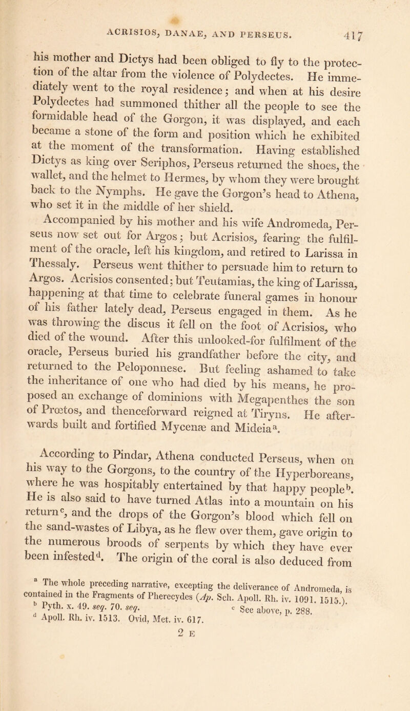 his mother and Dictys had been obliged to fly to the protec- tion of the altar from the violence of Polydectes. He imme- diately w ent to the royal residence; and when at his desire Polydectes had summoned thither all the people to see the formidable head of the Gorgon, it was displayed, and each ecame a stone of the form and position which he exhibited at the moment of the transformation. Having established Dictys as king over Seriphos, Perseus returned the shoes, the wallet, and the helmet to Hermes, by whom they were brought back to the Nymphs. He gave the Gorgon's head to Athena, who set it in the middle of her shield. Accompanied by his mother and his wife Andromeda, Per- seus now set out for Argos; but Acrisios, fearing the fulfil- ment of the oracle, left his kingdom, and retired to Larissa in 1 hessaly. Perseus went thither to persuade him to return to Argos. Acrisios consented; but Teutamias, the king of Larissa, happening at that time to celebrate funeral games in honour of his father lately dead, Perseus engaged in them. As he was throwing the discus it fell on the foot of Acrisios, who died of the wound. After this unlooked-for fulfilment of the oracle, Perseus buried his grandfather before the city, and returned to the Peloponnese. But feeling ashamed to take the inheritance of one who had died by his means, he pro- posed an exchange of dominions with Megapenthes the son of Proetos, and thenceforward reigned at Tiryns. He after- wards built and fortified Mycenae and Mideiah . Acc°rding to Pindar, Athena conducted Perseus, when on his way to the Gorgons, to the country of the Hyperboreans where he was hospitably entertained by that happy people L He is also said to have turned Atlas into a mountain on his returnc, and the drops of the Gorgon's blood which fell on the sand-wastes of Libya, as he flew over them, gave origin to the numerous broods of serpents by which they have ever been infestedd. The origin of the coral is also deduced from a The whole preceding narrative, excepting the deliverance of Andromeda is contained m the Fragments of Pherecydes (.Ap. Sch. Apoll. Rh. iv. 1091 151 \ ^yth' x' 49, seq‘ y°- se(l- c See above, p. 288. Apoll. Rh. iv. 1513. Ovid, Met. iv. 617. 2 E