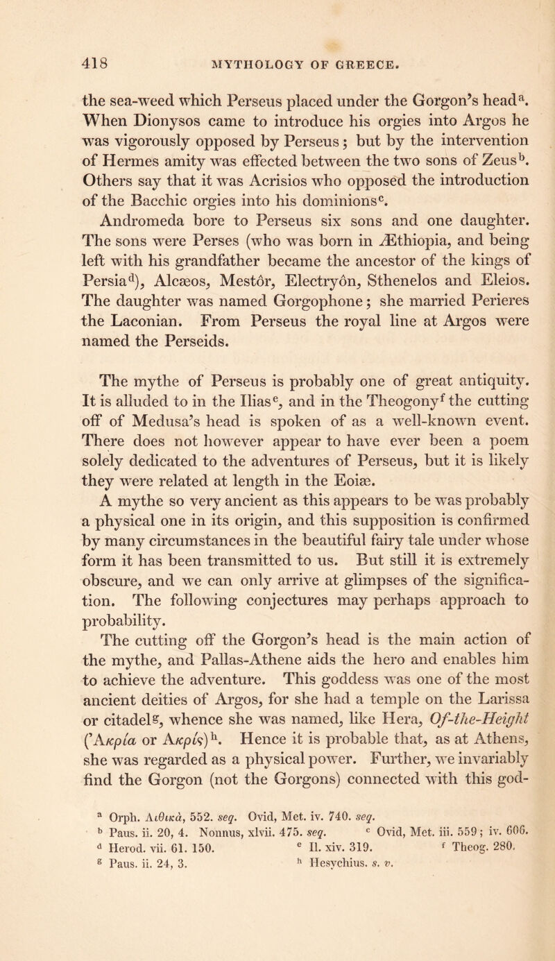 the sea-weed which Perseus placed under the Gorgon’s heada. When Dionysos came to introduce his orgies into Argos he was vigorously opposed by Perseus; but by the intervention of Hermes amity was effected between the two sons of Zeusb. Others say that it was Acrisios who opposed the introduction of the Bacchic orgies into his dominions0. Andromeda bore to Perseus six sons and one daughter. The sons were Perses (who was born in ^Ethiopia, and being left with his grandfather became the ancestor of the kings of Persiad), Alcseos, Mestor, Electryon, Sthenelos and Eleios. The daughter was named Gorgophone; she married Perieres the Laconian. From Perseus the royal line at Argos wTere named the Perseids. The mythe of Perseus is probably one of great antiquity. It is alluded to in the Iliase, and in the Theogonyf the cutting off of Medusa’s head is spoken of as a well-known event. There does not however appear to have ever been a poem solely dedicated to the adventures of Perseus, but it is likely they were related at length in the Eoias. A mythe so very ancient as this appears to be was probably a physical one in its origin, and this supposition is confirmed by many circumstances in the beautiful fairy tale under whose form it has been transmitted to us. But still it is extremely obscure, and we can only arrive at glimpses of the significa- tion. The following conjectures may perhaps approach to probability. The cutting off the Gorgon’s head is the main action of the mythe, and Pallas-Athene aids the hero and enables him to achieve the adventure. This goddess w as one of the most ancient deities of Argos, for she had a temple on the Larissa or citadel£, whence she was named, like Hera, Of-the-Height (’Atepid or A/cpk)\ Hence it is probable that, as at Athens, she was regarded as a physical powTer. Further, wTe invariably find the Gorgon (not the Gorgons) connected with this god- a Orph. AiOiKa, 552. seq. Ovid, Met. iv. 740. seq. b Paus. ii. 20, 4. Nonnus, xlvii. 475. seq. c Ovid, Met. iii. 559; iv. 606. d Herod, vii. 61. 150. e II. xiv. 319. f Theog. 280. 2 Paus. ii. 24, 3. h Hesvchius. s. v.