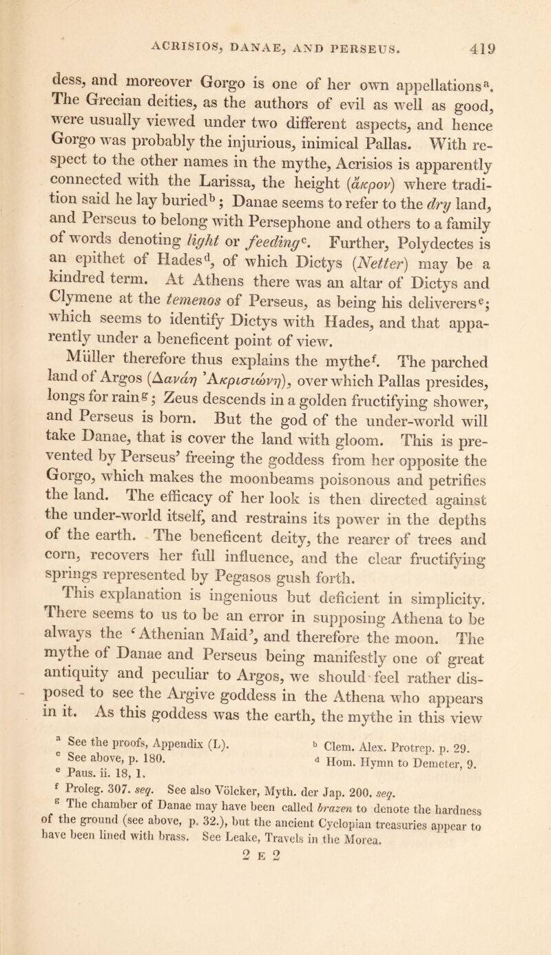 dessy and moreover Gorgo is one of her own appellationsa. The Grecian deities, as the authors of evil as well as good, were usually viewed under two different aspects,, and hence Gorgo was probably the injurious, inimical Pallas. With re- spect to the other names in the mythe, Acrisios is apparently connected with the Larissa, the height (a/cpov) where tradi- tion said he lay buriedb ; Danae seems to refer to the dry land, and Perseus to belong with Persephone and others to a family of voids denoting light or feedingc. Further, Polydectes is an epithet of Hades d, of which Dictys (Netter) may be a kindred term. At Athens there was an altar of Dictys and Clymene at tne temenos of Perseus, as being his deliverers6; which seems to identify Dictys with Hades, and that appa- rently under a beneficent point of view. Muller therefore thus explains the mythef. The parched land of Argos (Aavdy ’Afcpio-uoyg), over which Pallas presides, longs foi rains; Zeus descends in a golden fructifying shower, and Perseus is born. But the god of the under-world will take Danae, that is cover the land with gloom. This is pre- vented by Perseus5 freeing the goddess from her opposite the Gorgo, which makes the moonbeams poisonous and petrifies the land. Ihe efficacy of her look is then directed against the under-wond itself, and restrains its power in the depths of tne earth. The beneficent deity, the rearer of trees and com, recovers her full influence, and the clear fructifying springs represented by Pegasos gush forth. This explanation is ingenious but deficient in simplicity. Them seems to us to be an error in supposing Athena to be alv ays the i Athenian Maid5, and therefore the moon. The my the of Danae and Perseus being manifestly one of great antiquity and peculiar to Argos, we should feel rather dis- posed to see the Argive goddess in the Athena who appears in h. As this goddess was the earth, the mythe in this view a See the proofs, Appendix (L). b Clem. Alex> Protrepi p< 29. See above, p. 180. d Horn. Hymn to Demeter, 0. e Paus. ii. 18, L f Proleg. 307. seq. See also Ydlcker, Myth, der Jap. 200, seq. The chamber of Danae may have been called brazen to denote the hardness of the ground (see above, p. 32.), but the ancient Cyclopian treasuries appear to have been lined with brass. See Leake, Travels in the Morea, 2 e 2