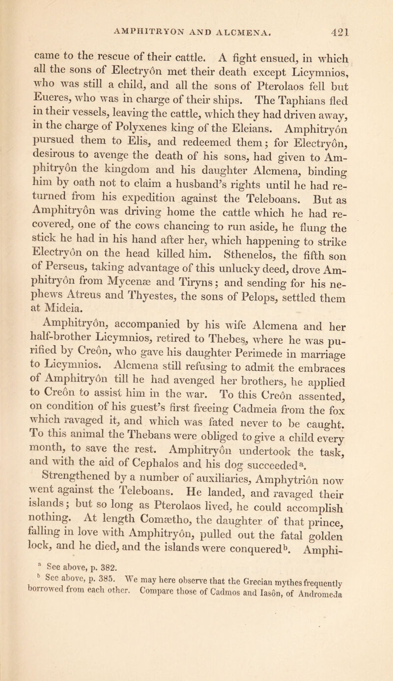 came to the rescue of their cattle. A fight ensued, in which all the sons of Electryon met their death except Licymnios, who was still a child, and all the sons of Pterolaos fell but Eueres, who was in charge of their ships. The Taphians fled in their vessels, leaving the cattle, which they had driven away, in the charge of Polyxenes king of the Eleians. Amphitryon pursued them to Elis, and redeemed them; for Electryon, desirous to avenge the death of his sons, had given to Am- phitryon the kingdom and his daughter Alcmena, binding him by oath not to claim a husbands rights until he had re- turned from his expedition against the Teleboans. But as Amphitryon was driving home the cattle which he had re- covered, one of the cows chancing to run aside, he flung the stick he had in his hand after her, which happening to strike Electryon on the head killed him. Sthenelos, the fifth son of Perseus, taking advantage of this unlucky deed, drove Am- phitryon from Mycenae and Tiryns; and sending for his ne- phews Atreus and Thyestes, the sons of Pelops, settled them at Mideia. Amphitrydn, accompanied by his wife Alcmena and her half-QiOdie* Licymnios, recired to Thebes, where he was pu- rified by Creon, who gave his daughter Perimede in marriage to Licymnios. Alcmena still refusing to admit the embraces of Amphitryon till he had avenged her brothers, he applied to Creon to assist him in the war. To this Creon assented, on condition of his guesPs first freeing Cadmeia from the fox which ravaged it, and which was fated never to be caught. To this animal the Thebans were obliged to give a child every month, to save the rest. Amphitryon undertook the task, and with the aid of Cephalos and his dog succeededa. Strengthened by a number of auxiliaries, Amphytrion now went against the Teleboans. He landed, and ravaged their islands; but so long as Pterolaos lived, he could accomplish nothing. At length Comsetho, the daughter of that prince, falling m love with Amphitryon, pulled out the fatal golden lock, and he died, and the islands were conquered5. Amphi- a See above, p. 382. 1 See above, p. 385. We may here observe that the Grecian mythes frequently )0ilowed from each other. Compare those of Cadmos and lason, of Andromeda