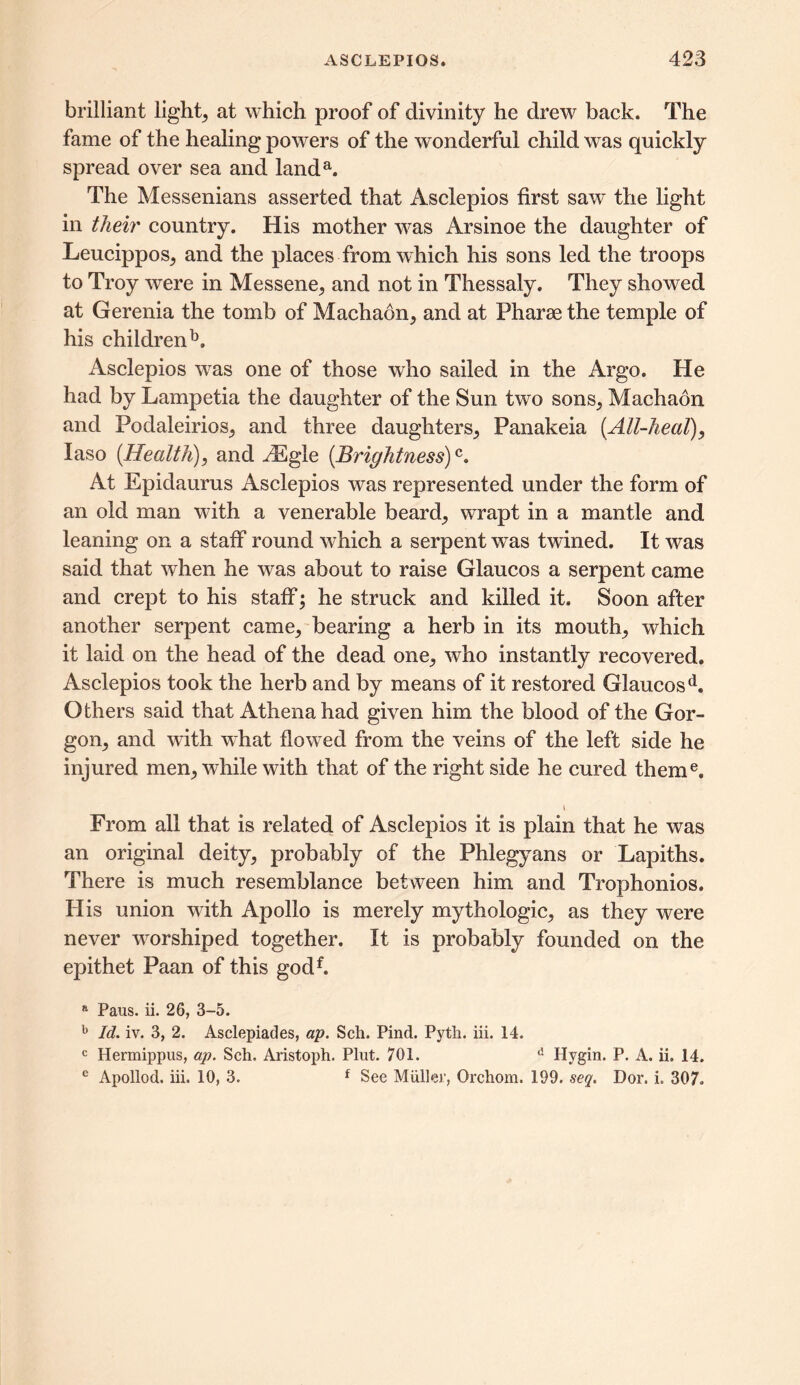 brilliant light, at which proof of divinity he drew back. The fame of the healing powers of the wonderful child was quickly spread over sea and landa. The Messenians asserted that Asclepios first saw the light in their country. His mother was Arsinoe the daughter of Leucippos, and the places from which his sons led the troops to Troy were in Messene, and not in Thessaly. They showed at Gerenia the tomb of Machaon, and at Pharae the temple of his children13. Asclepios was one of those who sailed in the Argo. He had by Lampetia the daughter of the Sun two sons, Machaon and Podaleirios, and three daughters, Panakeia [All-heal), Iaso [Health), and iEgle [Brightness)c. At Epidaurus Asclepios was represented under the form of an old man with a venerable beard, wrapt in a mantle and leaning on a staff round which a serpent was twined. It was said that when he was about to raise Glaucos a serpent came and crept to his staff; he struck and killed it. Soon after another serpent came, bearing a herb in its mouth, which it laid on the head of the dead one, who instantly recovered. Asclepios took the herb and by means of it restored Glaucosd. Others said that Athena had given him the blood of the Gor- gon, and with what flowed from the veins of the left side he injured men, while with that of the right side he cured theme. From all that is related of Asclepios it is plain that he was an original deity, probably of the Phlegyans or Lapiths. There is much resemblance between him and Trophonios. His union with Apollo is merely mythologic, as they were never worshiped together. It is probably founded on the epithet Paan of this godf. a Pans. ii. 26, 3-5. b Id. iv. 3, 2. Asclepiades, ap. Sell. Pind. Pyth. iii. 14. c Hermippus, ap. Sell. Aristoph. Plut. 701. d Hygin. P. A. ii. 14. e Apollod. iii. 10, 3. f See Muller, Orchom. 199. seq. Dor. i. 307.