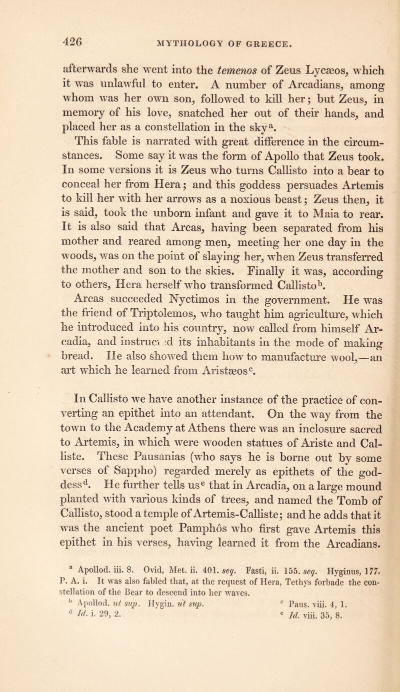 afterwards she went into the temenos of Zeus Lycaeos, which it was unlawful to enter. A number of Arcadians, among whom wras her own son,, followed to kill her; but Zeus, in memory of his love, snatched her out of their hands, and placed her as a constellation in the skya. This fable is narrated with great difference in the circum- stances. Some say it was the form of Apollo that Zeus took. In some versions it is Zeus who turns Callisto into a bear to conceal her from Hera; and this goddess persuades Artemis to kill her with her arrows as a noxious beast; Zeus then, it is said; took the unborn infant and gave it to Maia to rear. It is also said that Areas, having been separated from his mother and reared among men, meeting her one day in the woods, was on the point of slaying her, when Zeus transferred the mother and son to the skies. Finally it was, according to others, Hera herself who transformed Callistob. Areas succeeded Nyctimos in the government. He was the friend of Triptolemos, wdio taught him agriculture, which he introduced into his country, now called from himself Ar- cadia, and instruct ;d its inhabitants in the mode of making bread. He also showed them how to manufacture wool,—an art which he learned from Aristaeosc. In Callisto we have another instance of the practice of con- verting an epithet into an attendant. On the way from the town to the Academy at Athens there was an inclosure sacred to Artemis, in which were wooden statues of Ariste and Cal- liste. These Pausanias (who says he is borne out by some verses of Sappho) regarded merely as epithets of the god- dessd. He further tells use that in Arcadia, on a large mound planted wdth various kinds of trees, and named the Tomb of Callisto, stood a temple of Artemis-Calliste; and he adds that it was the ancient poet Pamphos who first gave Artemis this epithet in his verses, having learned it from the Arcadians. a Apollod. iii. 8. Ovid, Met. ii. 401. seq. Fasti, ii. 155. seq. Hyginus, 177. P. A. i. It was also fabled that, at the request of Hera, Tethys forbade the con- stellation of the Bear to descend into her waves. b Apollod. ut sup. Hygin. ut sup. c Pans. viii. 4, 1.