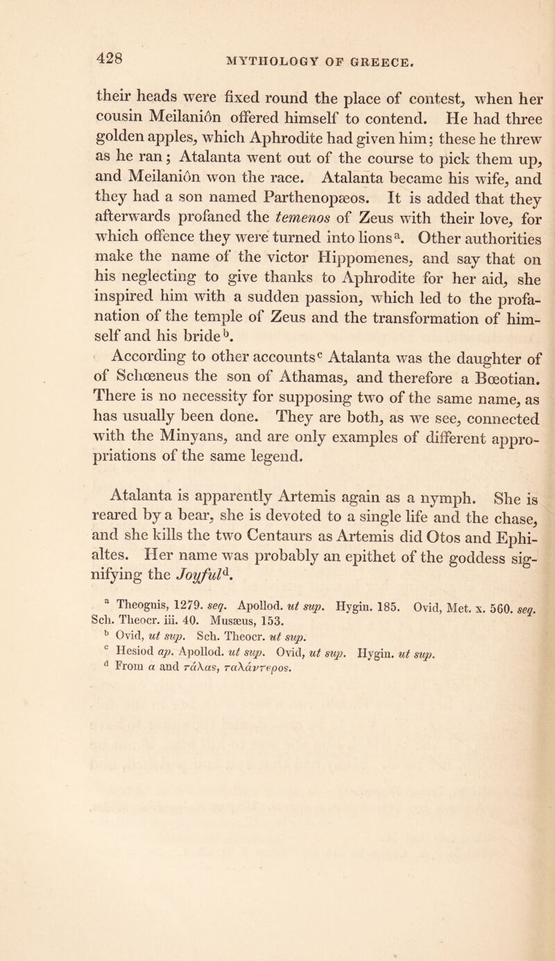 their heads were fixed round the place of contest, when her cousin Meilanion offered himself to contend. He had three golden apples, which Aphrodite had given him; these he threw as he ran; Atalanta went out of the course to pick them up, and Meilanion won the race. Atalanta became his wife, and they had a son named Parthenopaeos. It is added that they afterwards profaned the temenos of Zeus with their love, for which offence they were turned into lions a. Other authorities make the name of the victor Hippomenes, and say that on his neglecting to give thanks to Aphrodite for her aid, she inspired him with a sudden passion, which led to the profa- nation of the temple of Zeus and the transformation of him- self and his bride b. According to other accounts0 Atalanta was the daughter of of Schoeneus the son of Athamas, and therefore a Boeotian. There is no necessity for supposing two of the same name, as has usually been done. They are both, as we see, connected with the Minyans, and are only examples of different appro- priations of the same legend. Atalanta is apparently Artemis again as a nymph. She is reared by a bear, she is devoted to a single life and the chase, and she kills the two Centaurs as Artemis did Otos and Ephi- altes. Her name was probably an epithet of the goddess sig- nifying the Joyfuld. Theognis, 1279. seq. Apollod. ut sup. Hygin. 185. Ovid, Met. x. 560. seq. Sch. Theoer. iii. 40. Musaeus, 153. b Ovid, ut sup. Sch. Theoer. ut sup. Hesiod ap. Apollod. ut sup. Ovid, ut sup. Hygin. ut sup. d From a and raXcts, rciXavrepos.