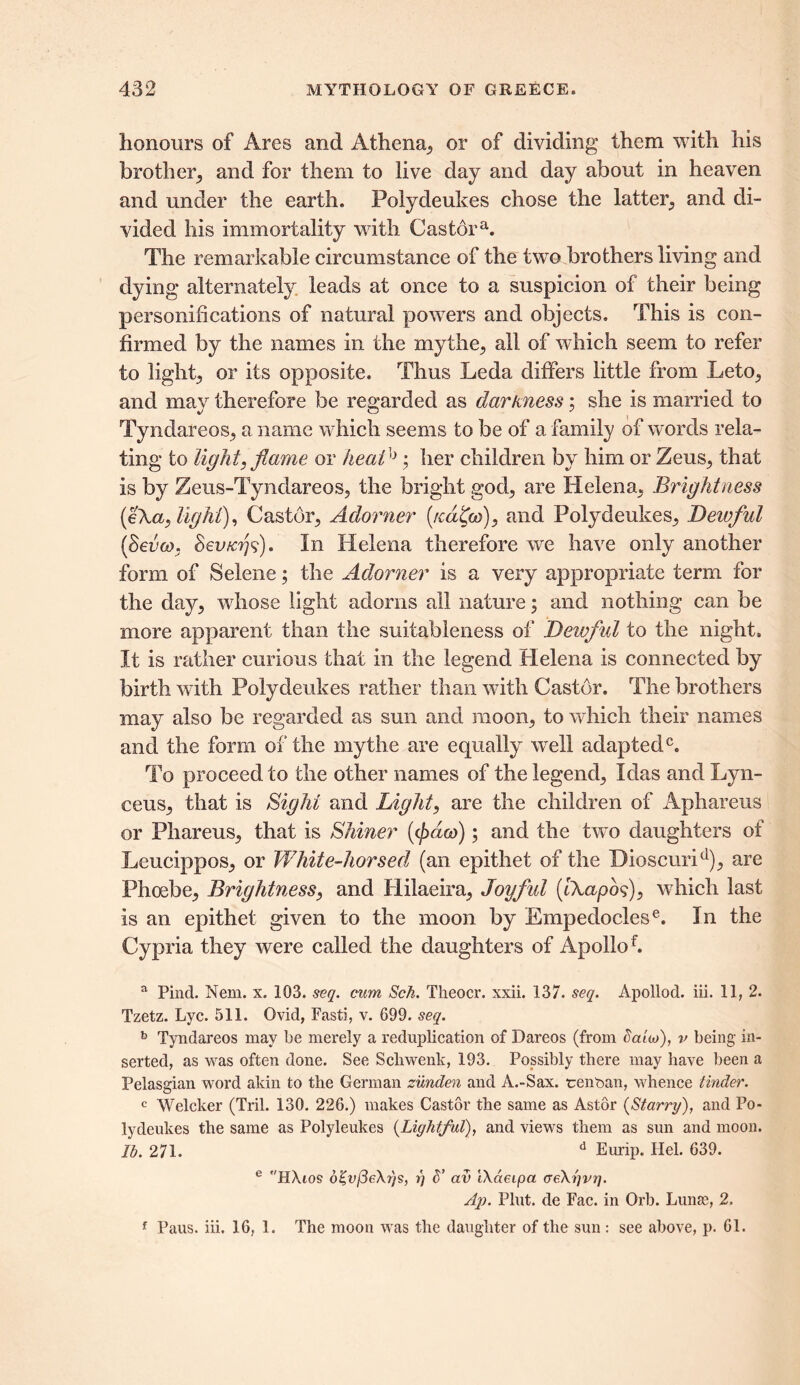 honours of Ares and Athena, or of dividing them with his brother, and for them to live day and day about in heaven and under the earth. Polydeukes chose the latter, and di- vided his immortality with Castora. The remarkable circumstance of the twro brothers living and dying alternately leads at once to a suspicion of their being personifications of natural powers and objects. This is con- firmed by the names in the mythe, all of which seem to refer to light, or its opposite. Thus Leda differs little from Leto, and may therefore be regarded as darkness; she is married to Tyndareos, a name which seems to be of a. family of words rela- ting to light, flame or heal; her children by him or Zeus, that is by Zeus-Tyndareos, the bright god, are Helena, Brightness (eXa, light), Castor, Adorner (reduce), and Polydeukes, Dewful (Seven. Sev/crjs). In Helena therefore we have only another form of Selene; the Adorner is a very appropriate term for the day, whose light adorns all nature; and nothing can be more apparent than the suitableness of Deivful to the night. It is rather curious that in the legend Helena is connected by birth with Polydeukes rather than with Castor. The brothers may also be regarded as sun and moon, to which their names and the form of the my the are equally well adapted0. To proceed to the other names of the legend, Idas and Lyn- ceus, that is Sight and Light, are the children of Aphareus or Phareus, that is Shiner ((/>«&)); and the two daughters of Leucippos, or White-horsed (an epithet of the Dioscurid), are Phoebe, Brightness, and Hilaeira, Joyful (tXapos), which last is an epithet given to the moon by Empedoclese. In the Cypria they were called the daughters of Apollof. a Pincl. Nem. x. 103. seq. cum Sch. Theocr. xxii. 137. seq. Apollod. iii. 11, 2. Tzetz. Lyc. 511. Ovid, Fasti, v. 699. seq. b Tyndareos may be merely a reduplication of Dareos (from ealw), v being in- serted, as was often done. See Schwenk, 193. Possibly there may have been a Pelasgian word aldn to the German zunden and A.-Sax. tenban, whence tinder. c Welcker (Tril. 130. 226.) makes Castor the same as Astor {Starry), and Po- lydeukes the same as Polyleukes {Lightful), and views them as sun and moon. lb. 271. d Eurip. Hel. 639. e HAios o£n/3e\r)s, r\ d’ av IXaeipa creXtjvr]. Ap. Pint, de Fac. in Orb. Lunas, 2. f Paus. iii. 16, 1. The moon was the daughter of the sun : see above, p. 61.