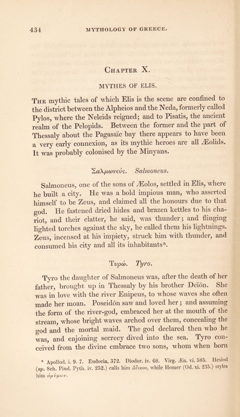 Chapter X. MYTHES OF ELIS. The mythic tales of which Elis is the scene are confined to the district between the Alpheios and the Neda, formerly called PyloSj where the Neleids reigned; and to Pisatis, the ancient realm of the Pelopids. Between the former and the part of Thessaly about the Pagasai'c bay there appears to have been a very early connexion, as its mythic heroes are all EEolids. It was probably colonised by the Minyans. HaXfAcovevs. Salmoneus. Salmoneus, one of the sons of yEolos, settled in Elis, where he built a city. He was a bold impious man, who asserted himself to be Zeus, and claimed all the honours due to that god. He fastened dried hides and brazen kettles to his cha- riot, and their clatter, he said, was thunder; and flinging lighted torches against the sky, he called them his lightnings. Zeus, incensed at his impiety, struck him with thunder, and consumed his city and all its inhabitantsa. Tvpoj. Tyro. Tyro the daughter of Salmoneus was, after the death of her father, brought up in Thessaly by his brother Deidn. She was in love with the river Enipeus, to whose waves she often made her moan. Poseidon saw and loved her; and assuming the form of the river-god, embraced her at the mouth of the stream, whose bright waves arched over them, concealing the god and the mortal maid. The god declared then who he was, and enjoining secrecy dived into the sea. Tyro con- ceived from the divine embrace two sons, whom when born a Apollod. i. 9. 7. Eudocia, 372. Diodor. iv. 68. Virg. iEn. vi. 585. Hesiod (ap. Sch. Pind. Pyth. iv. 252.) calls him dditcos, while Homer (Od. xi. 235.) styles him d/Av/Afov.