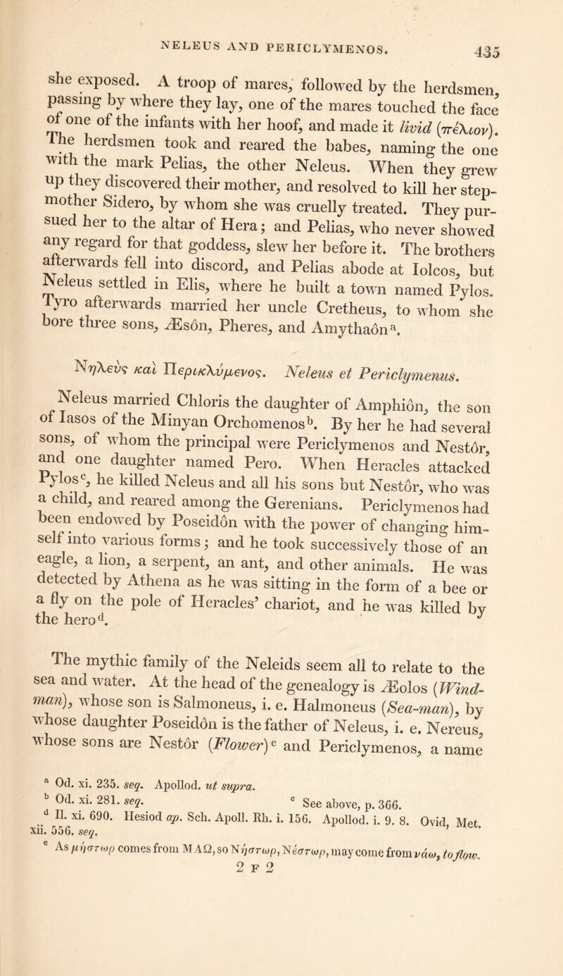 NELEUS AND PERICLYMENOS. she exposed. A troop of mares, followed by the herdsmen passing by where they lay, one of the mares touched the face of one of the infants with her hoof, and made it livid (7riXiov). the herdsmen took and reared the babes, naming the one with the mark Pelias, the other Neleus. When they grew up they discovered their mother, and resolved to kill her step- mother Sidero, by whom she was cruelly treated. They pur- sued her to the altar of Hera; and Pelias, who never showed any regard for that goddess, slew her before it. The brothers afterwards fell into discord, and Pelias abode at lolcos, but Neleus settled in Elis, where lie built a town named Pylos. lyro afterwards married her uncle Cretheus, to whom she bore three sons, AEsbn, Pheres, and Amythadna. kcu VLepucXvfievo^. Neleus et Periclymenus. Neleus married Chloris the daughter of Amp hi bn, the son of lasos of the Minyan Orchomenosk By her lie had several sons, of whom the principal were Periclymenos and Nestor and one daughter named Pero. When Heracles attacked }!osc, he killed Neleus and all his sons but Nestor, who was a child, and reared among the Gerenians. Periclymenos had been endowed by Poseidon with the power of changing him- self into various forms; and he took successively those of an eagle, a lion, a serpent, an ant, and other animals. He was detected by Athena as he was sitting in the form of a bee or a fly on the pole of Heracles5 chariot, and he was killed by the herod. J The mythic family of the Neleids seem all to relate to the sea ana water. At the head of the genealogy is rEolos (Wind- man), whose son is Salmoneus, i. e. Halmoneus (Sea-man), by whose daughter Poseidon is the father of Neleus, i. e. Nereus, whose sons are Nestor (Flowery and Periclymenos, a name a Od. xi. 235. seq. Apollod. ut supra. Od. xi. 281. seq. c See above, p. 366. II. xi. 690. Hesiod ap. Sch. Apoll. Rli. i. 156. Apollod. i. 9. 8. Ovid Met xii. 556. seq. ’ e As pri<juop comes from M AO, so Nr)arMp, Netrrwp, may come from vdo*, tofloiv..