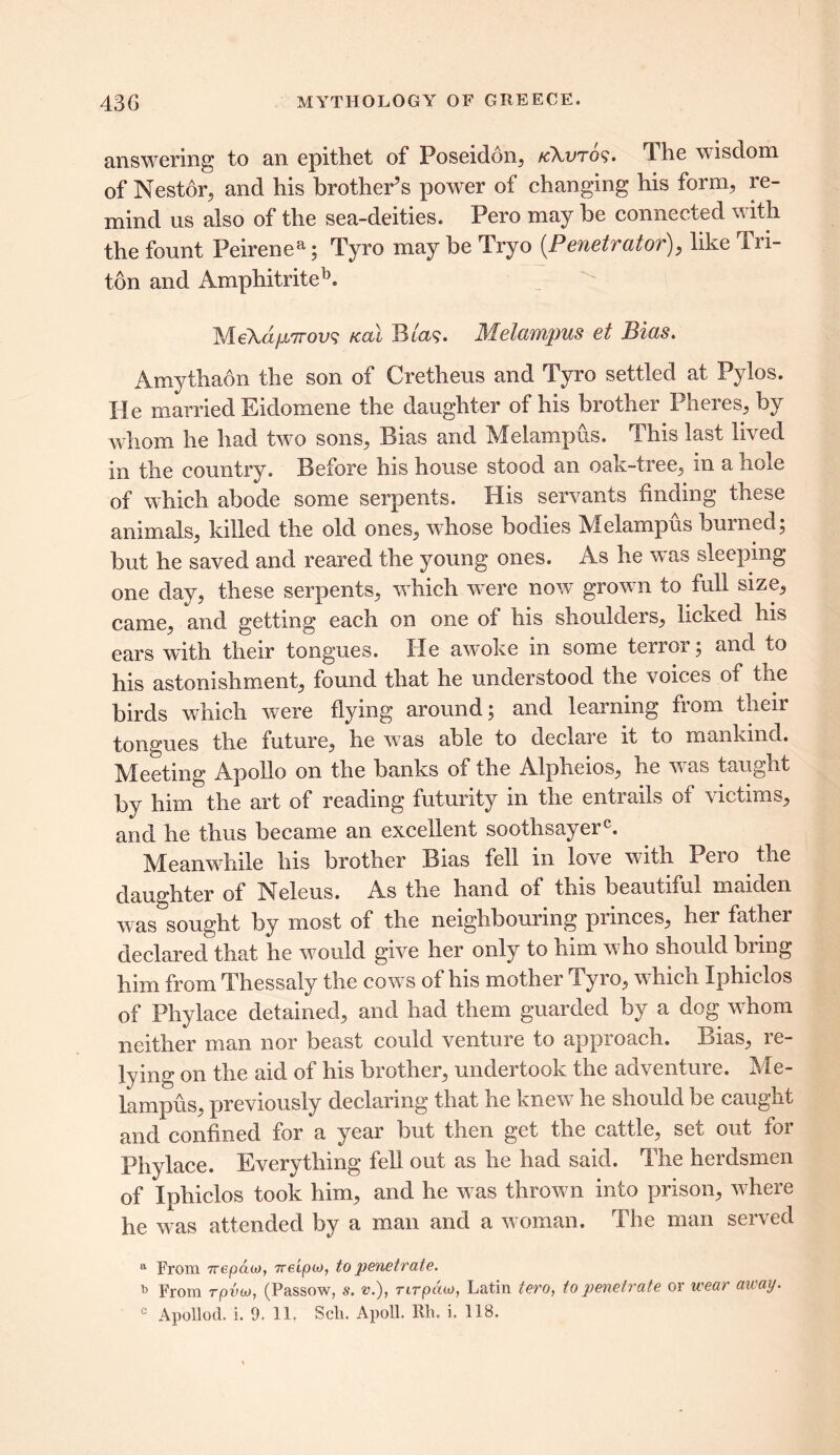 answering to an epithet of Poseidon, kAuto?. The wisdom of Nestor, and his brother’s power of changing his form, re- mind us also of the sea-deities. Pero may be connected with the fount Peirenea; Tyro may be Tryo (Penetrator), like Tri- ton and Amphitriteb. MeXdfjLTrovs teal B ia$. Melampus et Bias. Amythaon the son of Cretheus and Tyro settled at Pylos. He married Eidomene the daughter of his brother Pheres, by whom he had two sons, Bias and Melampus. This last lived in the country. Before his house stood an oak-tree, in a hole of which abode some serpents. His servants finding these animals, killed the old ones, whose bodies Melampus burned; but he saved and reared the young ones. As he was sleeping one day, these serpents, which were now grown to full size, came, and getting each on one of his shoulders, licked his ears with their tongues. He awoke in some terror; and to his astonishment, found that he understood the voices of the birds which were flying around; and learning from their tongues the future, he wTas able to declaie it to mankind. Meeting Apollo on the banks of the Alpheios, he was taught by him the art of reading futurity in the entrails of victims, and he thus became an excellent soothsayer0. Meanwhile his brother Bias fell in love with Pero the daughter of Neleus. As the hand of this beautiful maiden was sought by most of the neighbouring princes, her fathei declared that he would give her only to him who should bring him from Thessaly the cows of his mother Tyro, which Iphiclos of Phylace detained, and had them guarded by a dog whom neither man nor beast could venture to approach. Bias, re- lying on the aid of his brother, undertook the adventure. Me- lampus, previously declaring that he knew he should be caught and confined for a year but then get the cattle, set out for Phylace. Everything fell out as he had said. The herdsmen of Iphiclos took him, and he was thrown into prison, where he was attended by a man and a woman. The man served a From Tvepcux>, ?reip(.o, to penetrate. b From rpvw, (Passow, s. v.), rirpiuo, Latin tero, to penetrate or wear away.