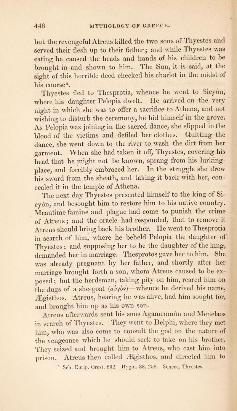 but the revengeful Atreus killed the two sons of Thyestes and served their flesh up to their father; and while Thyestes was eating he caused the heads and hands of his children to be brought in and shown to him. The Sum, it is said, at the sight of this horrible deed checked his chariot in the midst of his course a. Thyestes fled to Thesprotia, whence he went to Sicyon, where his daughter Pelopia dwelt. He arrived on the very night in which she was to offer a sacrifice to Athena,, and not wishing to disturb the ceremony, he hid himself in the grove. As Pelopia was joining in the sacred dance, she slipped in the blood of the victims and defiled her clothes. Quitting the dance, she went down to the river to wash the dirt from her garment. When she had taken it off, Thyestes, covering his head that he might not be known., sprang from his lurking- place, and forcibly embraced her. In the struggle she drew his sword from the sheath, and taking it back with her, con- cealed it in the temple of Athena. The next day Thyestes presented himself to the king of Si- cyon, and besought him to restore him to his native country. Meantime famine and plague had come to punish the crime of Atreus; and the oracle had responded, that to remove it Atreus should bring back his brother. He went to Thesprotia in search of him, where he beheld Pelopia the daughter of Thyestes; and supposing her to be the daughter of the king, demanded her in marriage. Thesprotos gave her to him. She was already pregnant by her father, and shortly after her marriage brought forth a son, whom Atreus caused to be ex- posed ; but the herdsman, taking pity on him, reared him on the dugs of a she-goat (alr/b?)—whence he derived his name, yEgisthos. Atreus, hearing he was alive, had him sought for, and brought him up as his own son. Atreus afterwards sent his sons Agamemnon andMenelaos in search of Thyestes. They went to Delphi, where they met him, who was also come to consult the god on the nature of the vengeance which he should seek to take on his brother. They seized and brought him to Atreus, who cast him into prison. Atreus then called iEgisthos, and directed him to 3 Sch. Eurip. Orest. 802. ITygin. 88. 258. Seneca, Thyestes.