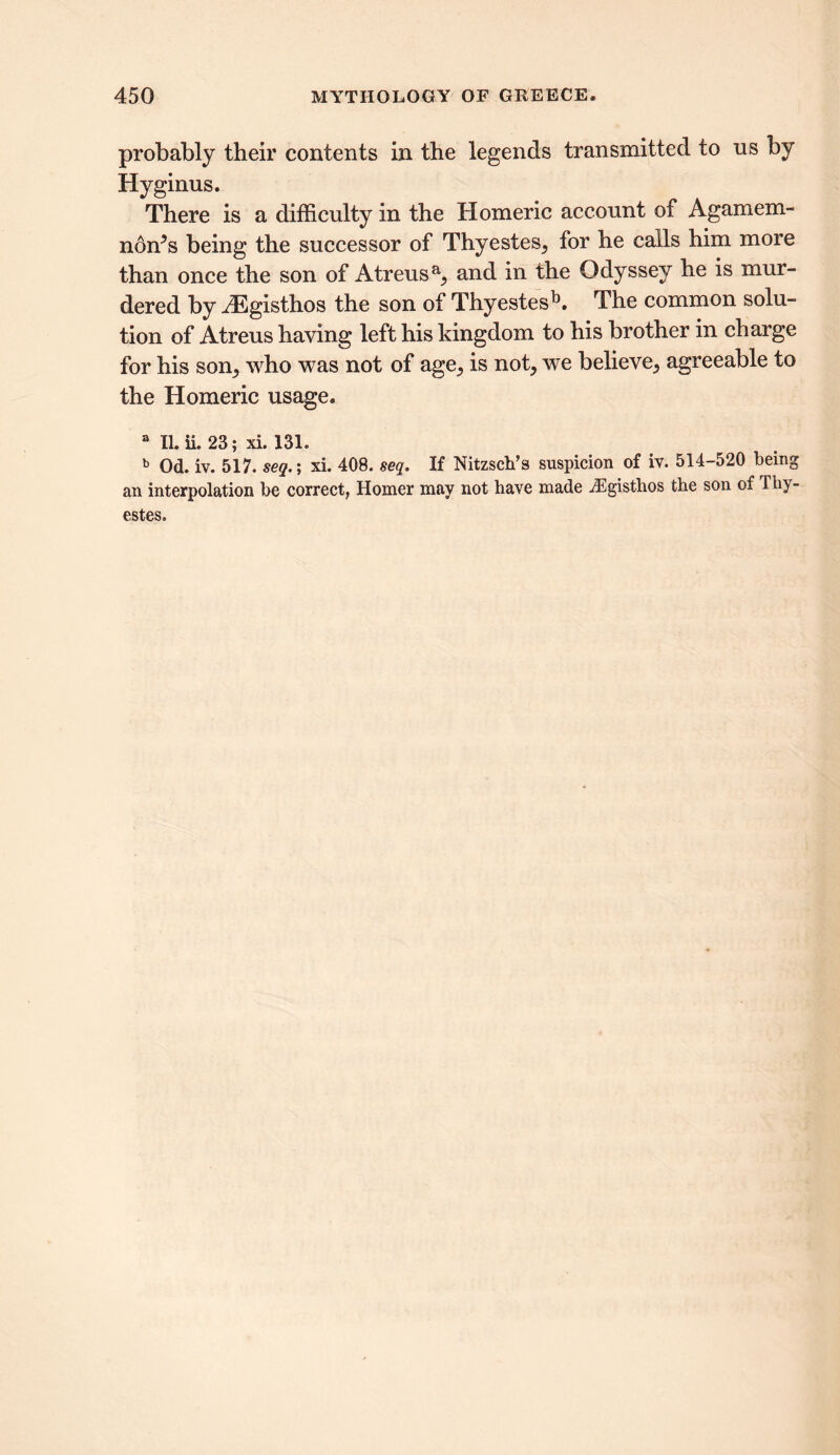 probably their contents in the legends transmitted to ns by Hyginus. There is a difficulty in the Homeric account of Agamem- non’s being the successor of Thyestes, for he calls him more than once the son of Atreusa, and in the Odyssey he is mur- dered by JEgisthos the son of Thyestesb. The common solu- tion of Atreus having left his kingdom to his brother in charge for his son, who was not of age, is not, we believe, agreeable to the Homeric usage. a II. ii. 23; xi. 131. b Od. iv. 517. seg.; xi. 408. seq. If Nitzsch’s suspicion of iv. 514-520 being an interpolation be correct, Homer may not have made iEgisthos the son of Thy- estes.