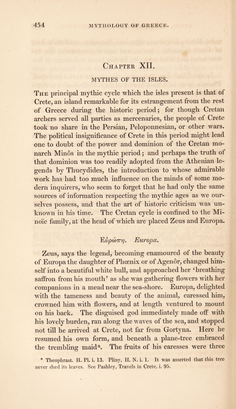 Chapter XII. MYTHES OF THE ISLES. The principal mythic cycle which the isles present is that of Crete,, an island remarkable for its estrangement from the rest of Greece during the historic period; for though Cretan archers served all parties as mercenaries, the people of Crete took no share in the Persian, Peloponnesian, or other wars. The political insignificance of Crete in this period might lead one to doubt of the power and dominion of the Cretan mo- narch Minos in the mythic period; and perhaps the truth of that dominion was too readily adopted from the Athenian le- gends by Thucydides, the introduction to whose admirable work has had too much influence on the minds of some mo- dern inquirers, who seem to forget that he had only the same sources of information respecting the mythic ages as we our- selves possess, and that the art of historic criticism was un- known in his time. The Cretan cycle is confined to the Mi- no'fc family, at the head of which are placed Zeus and Europa. EfpcoTrr/. Europa. Zeus, says the legend, becoming enamoured of the beauty of Europa the daughter of Phoenix or of Agenor, changed him- self into a beautiful white bull, and approached her ‘breathing saffron from his mouth^ as she was gathering flowers with her companions in a mead near the sea-shore. Europa, delighted with the tameness and beauty of the animal, caressed him, crowned him with flowers, and at length ventured to mount on his back. The disguised god immediately made off with his lovely burden, ran along the waves of the sea, and stopped not till he arrived at Crete, not far from Gortyna. Here he resumed his own form, and beneath a plane-tree embraced the trembling maida. The fruits of his caresses were three * Theoplirast. H. PI. i. 13. Pliny, H. N. i. 1. It was asserted that this tree never shed its leaves. See Pashley, Travels in Crete, i. 95.