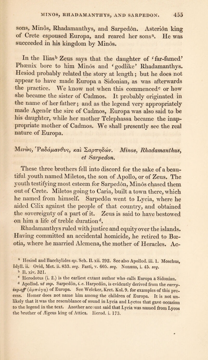 sons, Minos, Rhadamanthys, and Sarpedon. Asterion king of Crete espoused Europa, and reared her sonsa. He was succeeded in his kingdom by Minos. In the Xliasb Zeus says that the daughter of f far-famed5 Phoenix bore to him Minos and c godlike5 Rliadamanthys. Hesiod probably related the story at length; but he does not appear to have made Europa a Sidonian, as was afterwards the practice. We know not when this commenced0 or how she became the sister of Cadmos. It probably originated in the name of her father; and as the legend very appropriately made Agenor the sire of Cadmos, Europa was also said to be his daughter, while her mother Telephassa became the inap- propriate mother of Cadmos. We shall presently see the real nature of Europa. Mtv&>?, ''PaSdpavOvs, /cal ^apTrrjScov. Minos, Rhadamanthus, et Sarpedon. These three brothers fell into discord for the sake of a beau- tiful youth named Miletos, the son of Apollo, or of Zeus. The youth testifying most esteem for Sarpeddn, Minos chased them out of Crete. Miletos going to Caria, built a town there, which he named from himself. Sarpedon went to Lycia, where he aided Cilix against the people of that country, and obtained the sovereignty of a part of it. Zeus is said to have bestowed on him a life of treble durationd. Rhadamanthys ruled with justice and equity over the islands. Having committed an accidental homicide, he retired to Boe- otia, where he married Alcmena, the mother of Heracles. Ac- a Hesiod and Bacchylides ap. Sell. II. xii. 292. See also Apollod. iii. 1. Moschus, Idyll, ii. Ovid, Met. ii. 833. seq. Fasti, v. 605. seq. Nonnus, i. 45. seq. b II. xiv. 321. c Herodotus (i. 2.) is the earliest extant author who calls Europa a Sidonian. d Apollod. ut sup. Sarpedon, i. e. Harpedon, is evidently derived from the carry- ing-op (ap7rdyrj) of Europa. See Welcker, Kret. Kol. 9. for examples of this pro- cess. Homer does not name him among the children of Europa. It is not un- likely that it was the resemblance of sound in Lycia and Lyctos that gave occasion to the legend in the text. Another account said that Lycia was named from Lycos the brother of yEgeus king of Attica. Herod, i, 173.