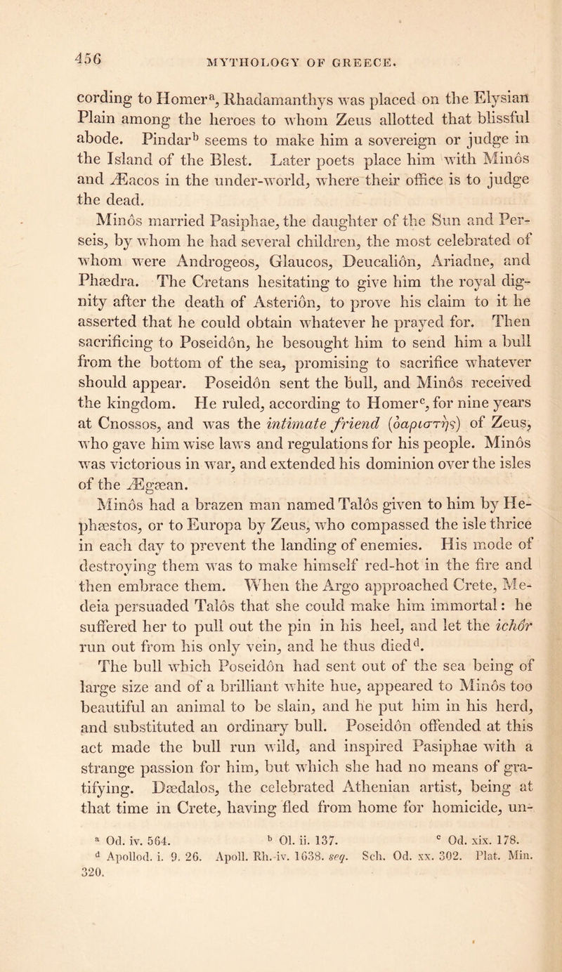 cording to Homer % Rhadamanthys was placed on the Elysian Plain among the heroes to whom Zeus allotted that blissful abode. Pindarb seems to make him a sovereign or judge in the Island of the Blest. Later poets place him with Minos and PRacos in the under-worlds where their office is to judge the dead. Minos married Pasiphae, the daughter of the Sun and Per- seis, by whom he had several children, the most celebrated ot whom were Androgeos, Glaucos, Deucalion, Ariadne, and Phaedra. The Cretans hesitating to give him the royal dig- nity after the death of Asterion, to prove his claim to it he asserted that he could obtain whatever he prayed for. Then sacrificing to Poseidon, he besought him to send him a bull from the bottom of the sea, promising to sacrifice whatever should appear. Poseidon sent the bull, and Minos received the kingdom. Pie ruled, according to Homerc, for nine years at Cnossos, and was the intimate friend (dapiarr)?) of Zeus, who gave him wise laws and regulations for his people. Minos was victorious in war, and extended his dominion over the isles of the vEgecan. Minds had a brazen man named Talds given to him by 11e- phaestos, or to Europa by Zeus, who compassed the isle thrice in each day to prevent the landing of enemies. His mode of destroying them was to make himself red-hot in the fire and then embrace them. When the Argo approached Crete, Me- deia persuaded Talds that she could make him immortal: he suffered her to pull out the pin in his heel, and let the ichor run out from his only vein, and he thus diedd. The bull which Poseidon had sent out of the sea being of large size and of a brilliant white hue, appeared to Minds too beautiful an animal to be slain, and he put him in his herd, and substituted an ordinary bull. Poseidon offended at this act made the bull run wild, and inspired Pasiphae with a strange passion for him, but which she had no means of gra- tifying. Dsedalos, the celebrated Athenian artist, being at that time in Crete, having fled from home for homicide, un- a Od. iv. 564. b 01. ii. 137. c Od. xix. 178. d Apollod. i. 9. 26. Apoll. Kh. iv. 1638. seq. Sell. Od. xx. 302. Plat. Min. 320.