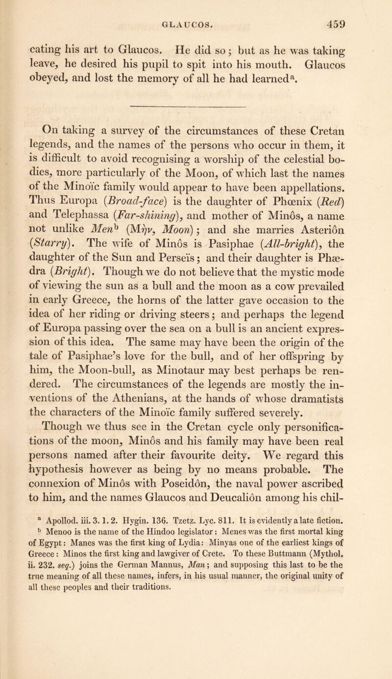 eating- his art to Glaucos. He did so; but as he was taking leave, he desired his pupil to spit into his mouth. Glaucos obeyed^ and lost the memory of all he had learneda. On taking a survey of the circumstances of these Cretan legends, and the names of the persons who occur in them; it is difficult to avoid recognising a worship of the celestial bo- dies; more particularly of the Moon; of which last the names of the Minoic family would appear to have been appellations. Thus Europa [Broad-face) is the daughter of Phoenix (Red) and Telephassa (Far-shining), and mother of Minds, a name not unlike Menb (M?)v, Moon); and she marries Asteridn (Starry). The wife of Minds is Pasiphae (All-bright), the daughter of the Sun and Persei's; and their daughter is Phae- dra (Bright). Though we do not believe that the mystic mode of viewing the sun as a bull and the moon as a cow prevailed in early Greece; the horns of the latter gave occasion to the idea of her riding or driving steers; and perhaps the legend of Europa passing over the sea on a bull is an ancient expres- sion of this idea. The same may have been the origin of the tale of Pasiphae’s love for the bull; and of her offspring by him; the Moon-bull; as Minotaur may best perhaps be ren- dered. The circumstances of the legends are mostly the in- ventions of the Athenians; at the hands of whose dramatists the characters of the Minoic family suffered severely. Though we thus see in the Cretan cycle only personifica- tions of the mo oil; Minds and his family may have been real persons named after their favourite deity. We regard this hypothesis however as being by no means probable. The connexion of Minds with Poseidon, the naval power ascribed to him, and the names Glaucos and Deucalion among his chil- a Apollod. iii. 3.1. 2. Hygin. 136. Tzetz. Lyc. 811. It is evidently a late fiction. b Menoo is the name of the Hindoo legislator: Menes v/as the first mortal king of Egypt: Manes was the first king of Lydia: Minyas one of the earliest kings of Greece : Minos the first king and lawgiver of Crete. To these Buttmann (Mythol. ii. 232. seq.) joins the German Mannus, Man; and supposing this last to be the true meaning of all these names, infers, in his usual manner, the original unity of all these peoples and their traditions.