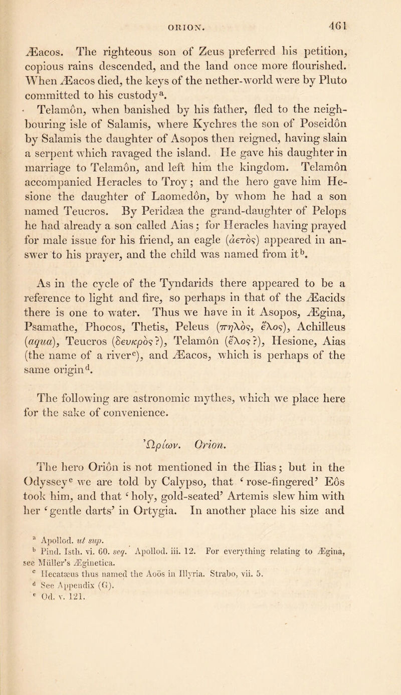 JEacos. The righteous son of Zeus preferred his petition,, copious rains descended, and the land once more flourished. When dEacos died, the keys of the nether-world were by Pluto committed to his custody81. * Telamon, when banished by his father, fled to the neigh- bouring isle of Salamis, where Kychres the son of Poseidon by Salamis the daughter of Asopos then reigned, having slain a serpent which ravaged the island. He gave his daughter in marriage to Telamon, and left him the kingdom. Telamon accompanied Heracles to Troy; and the hero gave him He- sione the daughter of Laomedbn, by whom he had a son named Teucros. By Peridsea the grand-daughter of Pelops he had already a son called Aias; for Heracles having prayed for male issue for his friend, an eagle (aero?) appeared in an- swer to his prayer, and the child was named from itb. As in the cycle of the Tyndarids there appeared to be a reference to light and fire, so perhaps in that of the /Eacids there is one to water. Thus we have in it Asopos, kEgina, Psamathe, Phocos, Thetis, Peleus (irrjXb9, 6X09), Achilleus (<aqua), Teucros (Seo/cpo? ?), Telamon (e\o9?), Hesione, Aias (the name of a riverc), and AEacos, which is perhaps of the same origin d. The following are astronomic mythes, which we place here for the sake of convenience. ’O/uW. Orion. The hero Orion is not mentioned in the Pdas; but in the Odysseye we are told by Calypso, that c rose-fingered5 Eos took him, and that f holy, gold-seated5 Artemis slew him with her 6 gentle darts5 in Ortygia. In another place his size and a Apollod. ut sup. b Pind. Isth. vi. GO. seq. Apollod. iii. 12. For everything relating to iEgina, see Muller’s iEginetica. c IleeatcCiis thus named the Aoos in Illyria. Strabo, vii. 5. d See Appendix (G). e Od. v. 121.