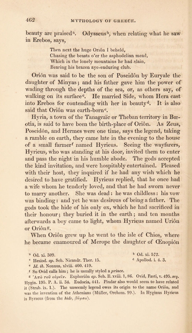 beauty are praiseda. Qdysseusb, when relating what he saw in Erebos, says, Then next the huge Orion I beheld. Chasing the beasts o’er the asphodelian mead. Which in the lonely mountains he had slain. Bearing his brazen aye-enduring club. Orion was said to be the son of Poseidon by Euryale the daughter of Minyas; and his father gave him the power of wading through the depths of the sea, or, as others say, of walking on its surface0. He married Side, whom Hera cast into Erebos for contending wfith her in beautyd. It is also said that Orion w^as earth-borne. Hvria, a towrn of the Tanagraic or Theban territory in Boe- otia, is said to have been the birth-place of Orion. As Zeus, Poseidon, and Hermes were one time, says the legend, taking a ramble on earth, they came late in the evening to the house of a small farmerf named Hyrieus. Seeing the wayfarers, Hyrieus, who was standing at his door, invited them to enter and pass the night in his humble abode. The gods accepted the kind invitation, and wTere hospitably entertained. Pleased with their host, they inquired if he had any w ish which he desired to have gratified. Hyrieus replied, that he once had a wife whom he tenderly loved, and that he had sworn never to marry another. She wras dead: he was childless : his vow wras binding: and yet he v7as desirous of being a father. The gods took the hide of his only ox, wdiich he had sacrificed in their honour; they buried it in the earth; and ten months afterwards a boy came to light, whom Hyrieus named Urion or Orion £. When Orion grew’ up he went to the isle of Chios, where he became enamoured of Merope the daughter of (Enopidn a Od. xi. 309. b Od. xi. 572. c Hesiod, ap. Sell. Nicandr. Tlier. 15. d Apollod. i. 4. 3. e Id. ih. Nonnus, xlviii. 400. 419. f So Ovid calls liim ; lie is usually styled a prince. s 'A7to tov ovpeiv. Eupliorion ap. Sch. II. xviii. 1, 86. Ovid, Fasti, v. 495. so?. Hygin. 195. P. A. ii. 34. Eudocia, 441. Pindar also would seem to have related it (Strab. ix. 1.). The unseemly legend owes its origin to the name Orion, and was the invention of the Athenians (Muller, Orchom. 99.). In Hyginus Hyrieus is Byrseus (from the hide, ftvpcra).