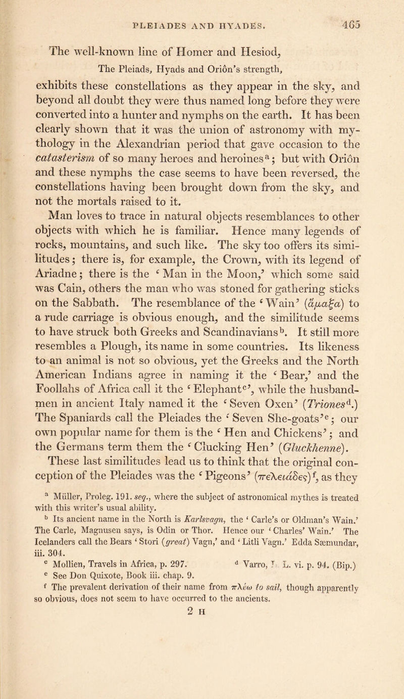 The well-known line of Homer and Hesiod, The Pleiads, Hyads and Orion’s strength, exhibits these constellations as they appear in the sky, and beyond all doubt they w ere thus named long* before they wrere converted into a hunter and nymphs on the earth. It has been clearly shown that it w^as the union of astronomy with my- thology in the Alexandrian period that gave occasion to the catasterism of so many heroes and heroinesa; but wdth Orion and these nymphs the case seems to have been reversed, the constellations having been brought down from the sky, and not the mortals raised to it. Man loves to trace in natural objects resemblances to other objects vrith which he is familiar. Hence many legends of rocks, mountains, and such like. The sky too offers its simi- litudes ; there is, for example, the Crown, with its legend of Ariadne; there is the £ Man in the Moon/ wdiich some said was Cain, others the man who was stoned for gathering sticks on the Sabbath. The resemblance of the £ Wain5 (a/jualja) to a rude carriage is obvious enough, and the similitude seems to have struck both Greeks and Scandinaviansb. It still more resembles a Plough, its name in some countries. Its likeness to an animal is not so obvious, yet the Greeks and the North American Indians agree in naming it the £ Bear/ and the Foollahs of Africa call it the £ Elephant05, while the husband- men in ancient Italy named it the £Seven Oxen5 (Triones6-.) The Spaniards call the Pleiades the £ Seven She-goats5e; our own popular name for them is the £ Hen and Chickens5; and the Germans term them the £ Clucking Hen5 (Gluckhenne). These last similitudes lead us to think that the original con- ception of the Pleiades was the £ Pigeons5 (7reXemSe?)f, as they a Muller, Proleg. 191. seq., where the subject of astronomical rnyth.es is treated with this writer’s usual ability. b Its ancient name in the North is Karlsvagn, the ‘ Carle’s or Oldman’s Wain.’ The Carle, Magnusen says, is Odin or Thor. Hence our 1 Charles’ Wain.’ The Icelanders call the Bears i Stori {great) Vagn,’ and ‘ Litli Vagn.’ Edda Ssemundar, iii. 304. c Mollien, Travels in Africa, p. 297. d Varro, T L. vi. p. 94. (Bip.) e See Don Quixote, Book iii. chap. 9. f The prevalent derivation of their name from irXao to sail, though apparently so obvious, does not seem to have occurred to the ancients. 2 H