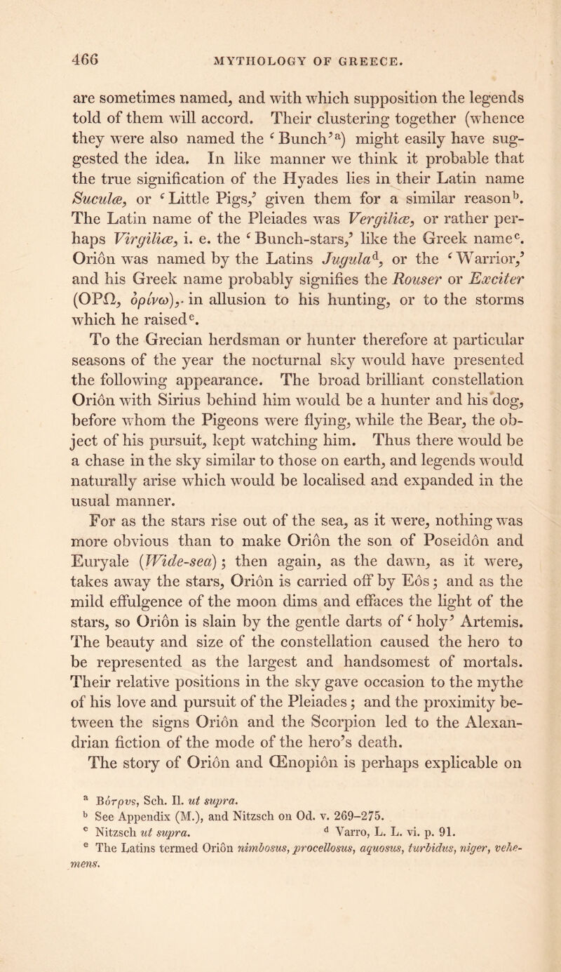 are sometimes named, and with which supposition the legends told of them will accord. Their clustering together (whence they were also named the 6 Bunch5a) might easily have sug- gested the idea. In like manner we think it probable that the true signification of the Hyades lies in their Latin name Sucul(sy or f Little Pigs/ given them for a similar reasonb. The Latin name of the Pleiades was Vergilice, or rather per- haps VirgilicBy i. e. the f Bunch-stars/ like the Greek nainec. Orion was named by the Latins Jugula4, or the f Warrior/ and his Greek name probably signifies the Houser or Exciter (OPO, 6plm>)y in allusion to his hunting, or to the storms which he raisede. To the Grecian herdsman or hunter therefore at particular seasons of the year the nocturnal sky would have presented the following appearance. The brorid brilliant constellation Oridn with Sirius behind him would be a hunter and his dog, before whom the Pigeons were flying, while the Bear, the ob- ject of his pursuit, kept watching him. Thus there would be a chase in the sky similar to those on earth, and legends would naturally arise which would be localised and expanded in the usual manner. For as the stars rise out of the sea, as it were, nothing was more obvious than to make Orion the son of Poseidon and Euryale (Wide-sea); then again, as the dawn, as it were, takes away the stars, Orion is carried off by Eos; and as the mild effulgence of the moon dims and effaces the light of the stars, so Orion is slain by the gentle darts of * holy^ Artemis. The beauty and size of the constellation caused the hero to be represented as the largest and handsomest of mortals. Their relative positions in the sky gave occasion to the mythe of his love and pursuit of the Pleiades; and the proximity be- tween the signs Orion and the Scorpion led to the Alexan- drian fiction of the mode of the heroes death. The story of Orion and QEnopion is perhaps explicable on a Borpns, Sell. II. ut supra. b See Appendix (M.), and Nitzsch on Od. v. 269-275. c Nitzsch ut supra. d Yarro, L. L. vi. p. 91. e The Latins termed Orion nimbosus, procellosus, aquosus, turbidus, niger, vehe- mens.