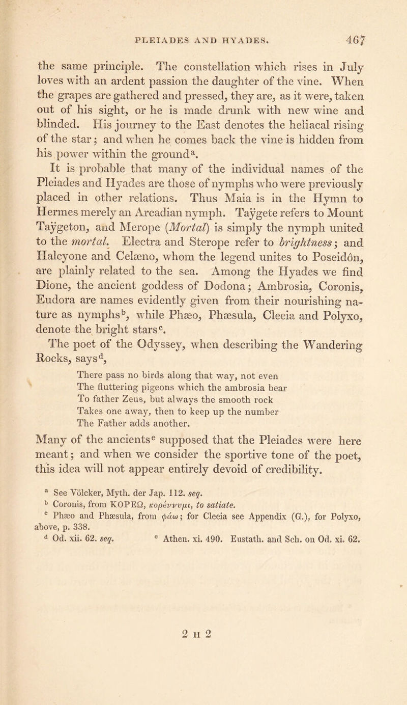 the same principle. The constellation which rises in July loves with an ardent passion the daughter of the vine. When the grapes are gathered and pressed, they are, as it were, taken out of his sight, or he is made drunk with new wine and blinded. His journey to the East denotes the heliacal rising of the star; and vdien he comes back the vine is hidden from his power within the grounda. It is probable that many of the individual names of the Pleiades and Hyades are those of nymphs who were previously placed in other relations. Thus Maia is in the Hymn to Hermes merely an Arcadian nymph. Taygete refers to Mount Taygeton, aud Merope [Mortal) is simply the nymph united to the mortal. Electra and Sterope refer to brightness; and Halcyone and Celaeno, whom the legend unites to Poseidon, are plainly related to the sea. Among the Hyades we find Dione, the ancient goddess of Dodona; Ambrosia, Coronis, Eudora are names evidently given from their nourishing na- ture as nymphs5, while Phaeo, Phsesula, Cleeia and Polyxo, denote the bright stars0. The poet of the Odyssey, vdien describing the Wandering Rocks, saysd. There pass no birds along that way, not even The fluttering pigeons which the ambrosia bear To father Zeus, but always the smooth rock Takes one away, then to keep up the number The Father adds another. Many of the ancientse supposed that the Pleiades were here meant; and when we consider the sportive tone of the poet, this idea will not appear entirely devoid of credibility. a See Voleker, Myth, der Jap. 112. seq. b Coronis, from KOPEG, Kopevvvfu, to satiate. c Phaeo and Phaesula, from (pdoj; for Cleeia see Appendix (G.), for Polyxo, above, p. 338. d Od. xii. 62. seq. e Athen. xi. 490. Eustath. and Sell, on Od. xi. 62. 2 h 2