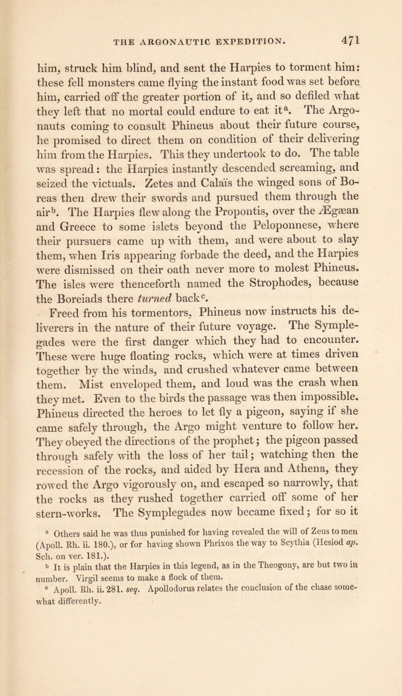 him, struck him blind, and sent the Harpies to torment him: these fell monsters came flying the instant food was set before him, carried off the greater portion of it, and so defiled what they left that no mortal could endure to eat ita. The Argo- nauts coming to consult Phineus about their future course, he promised to direct them on condition of their delivering him from the Harpies, This they undertook to do. The table was spread: the Harpies instantly descended screaming, and seized the victuals. Zetes and Calais the winged sons of Bo- reas then drew their swords and pursued them through the airb. The Harpies flew along the Propontis, over the JEgsean and Greece to some islets beyond the Peloponnese, where their pursuers came up with them, and were about to slay them, when Iris appearing forbade the deed, and the Harpies were dismissed on their oath never more to molest Phineus, The isles were thenceforth named the Strophodes, because the Boreiads there turned back0. Freed from his tormentors, Phineus now instructs his de- liverers in the nature of their future voyage. The Symple- gades were the first danger which they had to encounter. These were huge floating rocks, which were at times driven together by the winds, and crushed whatever came between them. Mist enveloped them, and loud was the crash when they met. Even to the birds the passage was then impossible. Phineus directed the heroes to let fly a pigeon, saying if she came safely through, the Argo might venture to follow her. They obeyed the directions of the prophet; the pigeon passed through safely with the loss of her tail; watching then the recession of the rocks, and aided by Hera and Athena, they rowed the Argo vigorously on, and escaped so narrowly, that the rocks as they rushed together carried off some of her stern-works. The Symplegades now became fixed; for so it 3 Others said he was thus punished for having revealed the will of Zeus to men (Apoll. Rh. ii. 180.), or for having shown Phrixos the way to Scythia (Hesiod ap. Sell, on ver. 181.). b It is plain that the Harpies in this legend, as in the Theogony, are but two in number. Virgil seems to make a flock of them. c Apoll. Rh. ii. 281. seq. Apollodorus relates the conclusion of the chase some- what differently.
