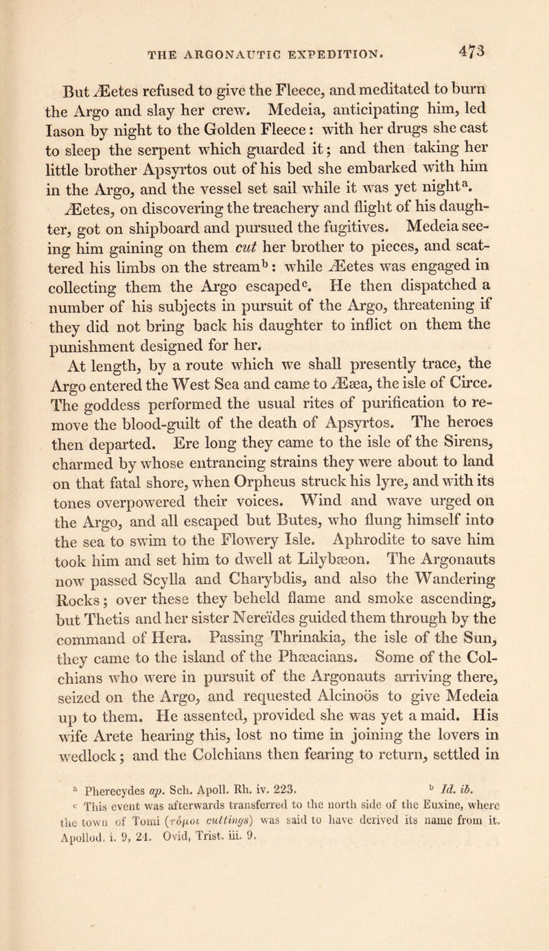 But HUetes refused to give the Fleece, and meditated to burn the Argo and slay her crew. Medeia, anticipating him, led Iason by night to the Golden Fleece: with her drugs she cast to sleep the serpent which guarded it; and then taking her little brother Apsyrtos out of his bed she embarked with him in the Argo, and the vessel set sail while it was yet nighta. JEetes, on discovering the treachery and flight of his daugh- ter, got on shipboard and pursued the fugitives. Medeia see- ing him gaining on them cut her brother to pieces, and scat- tered his limbs on the stream b: while yEetes was engaged in collecting them the Argo escaped0. He then dispatched a number of his subjects in pursuit of the Argo, threatening if they did not bring back his daughter to inflict on them the punishment designed for her. At length, by a route which we shall presently trace, the Argo entered the West Sea and came to iEaea, the isle of Circe. The goddess performed the usual rites of purification to re- move the blood-guilt of the death of Apsyrtos. The heroes then departed. Ere long they came to the isle of the Sirens, charmed by whose entrancing strains they were about to land on that fatal shore, when Orpheus struck his lyre, and with its tones overpowered their voices. Wind and wave urged on the Argo, and all escaped but Butes, who flung himself into the sea to swim to the Flowery Isle. Aphrodite to save him took him and set him to dwell at Lilybseon. The Argonauts now passed Scylla and Charybdis, and also the Wandering Rocks; over these they beheld flame and smoke ascending, but Thetis and her sister Nereides guided them through by the command of Hera. Passing Thrinakia, the isle of the Sun, they came to the island of the Phaeacians. Some of the Col- chians who were in pursuit of the Argonauts arriving there, seized on the Argo, and requested Alcinoos to give Medeia up to them. He assented, provided she was yet a maid. His wife Arete hearing this, lost no time in joining the lovers in wedlock; and the Colchians then fearing to return, settled in a Pherecydes ap. Sch. Apoll. Rh. iv. 223. b Id. ib. c This event was afterwards transferred to the north side of the Euxine, where the town of Tomi (rojuoi cuttings) was said to have derived its name from it. Apollod. i. 9, 24. Ovid, Trist. in. 9.