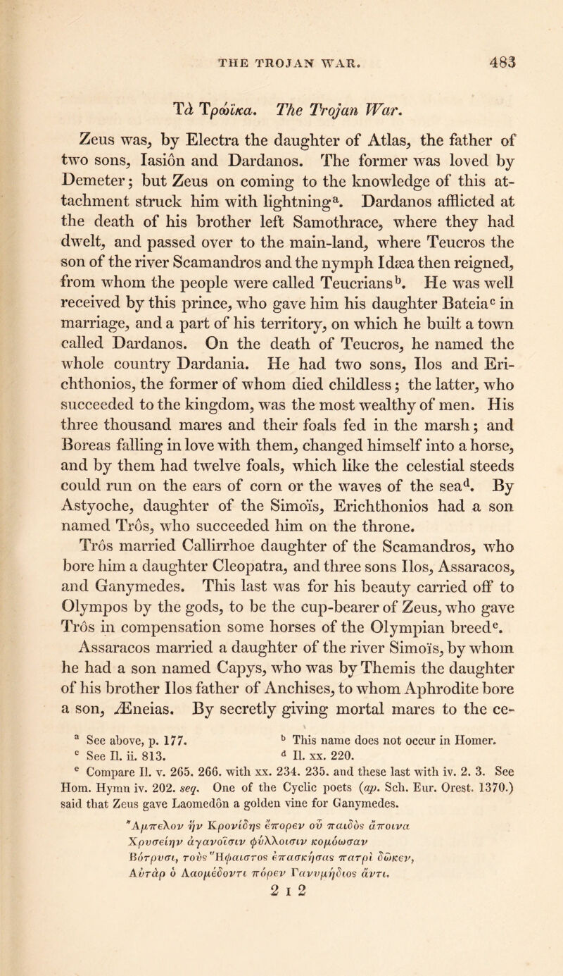 Td Tpcoi/ca. The Trojan War. Zeus was, by Electra the daughter of Atlas, the father of two sons, lasion and Dardanos. The former was loved by Demeter; but Zeus on coming to the knowledge of this at- tachment struck him with lightninga. Dardanos afflicted at the death of his brother left Samothrace, where they had dwelt, and passed over to the main-land, where Teucros the son of the river Scamandros and the nymph Idsea then reigned, from whom the people were called Teucriansb. He was well received by this prince, who gave him his daughter Bateiac in marriage, and a part of his territory, on which he built a town called Dardanos. On the death of Teucros, he named the whole country Dardania. He had two sons, Ilos and Eri- chthonios, the former of whom died childless; the latter, who succeeded to the kingdom, wras the most wealthy of men. His three thousand mares and their foals fed in the marsh; and Boreas falling in love with them, changed himself into a horse, and by them had twelve foals, which like the celestial steeds could run on the ears of corn or the vraves of the sead. By Astyoche, daughter of the Simois, Erichthonios had a son named Trds, who succeeded him on the throne. Tros married Callirrhoe daughter of the Scamandros, who bore him a daughter Cleopatra, and three sons Ilos, Assaracos, and Ganymedes. This last was for his beauty carried off to Olympos by the gods, to be the cup-bearer of Zeus, who gave Tros in compensation some horses of the Olympian breede. Assaracos married a daughter of the river Simois, by whom he had a son named Capys, who was by Themis the daughter of his brother Ilos father of Anchises, to whom Aphrodite bore a son, iEneias. By secretly giving mortal mares to the ce- a See above, p. 177. b This name does not occur in Homer. c See II. ii. 813. d II. xx. 220. e Compare II. v. 265. 266. with xx. 234. 235. and these last with iv. 2. 3. See Horn. Hymn iv. 202. seq. One of the Cyclic poets (ap. Sell. Eur. Orest. 1370.) said that Zeus gave Laomedon a golden vine for Ganymedes. *A[i7re\ov r/v KpoviSrjs erropev ov nendos diroiva Xpv<re'ir]v dyavoTcnv (pvWounv Ko/ioojaciv Borpvci, rows Hcpcacrros eTramaycras 7Tarpi dunccy, Avrap 6 Aaopedovn nopev Tavvp7jdios avn, 2 i 2