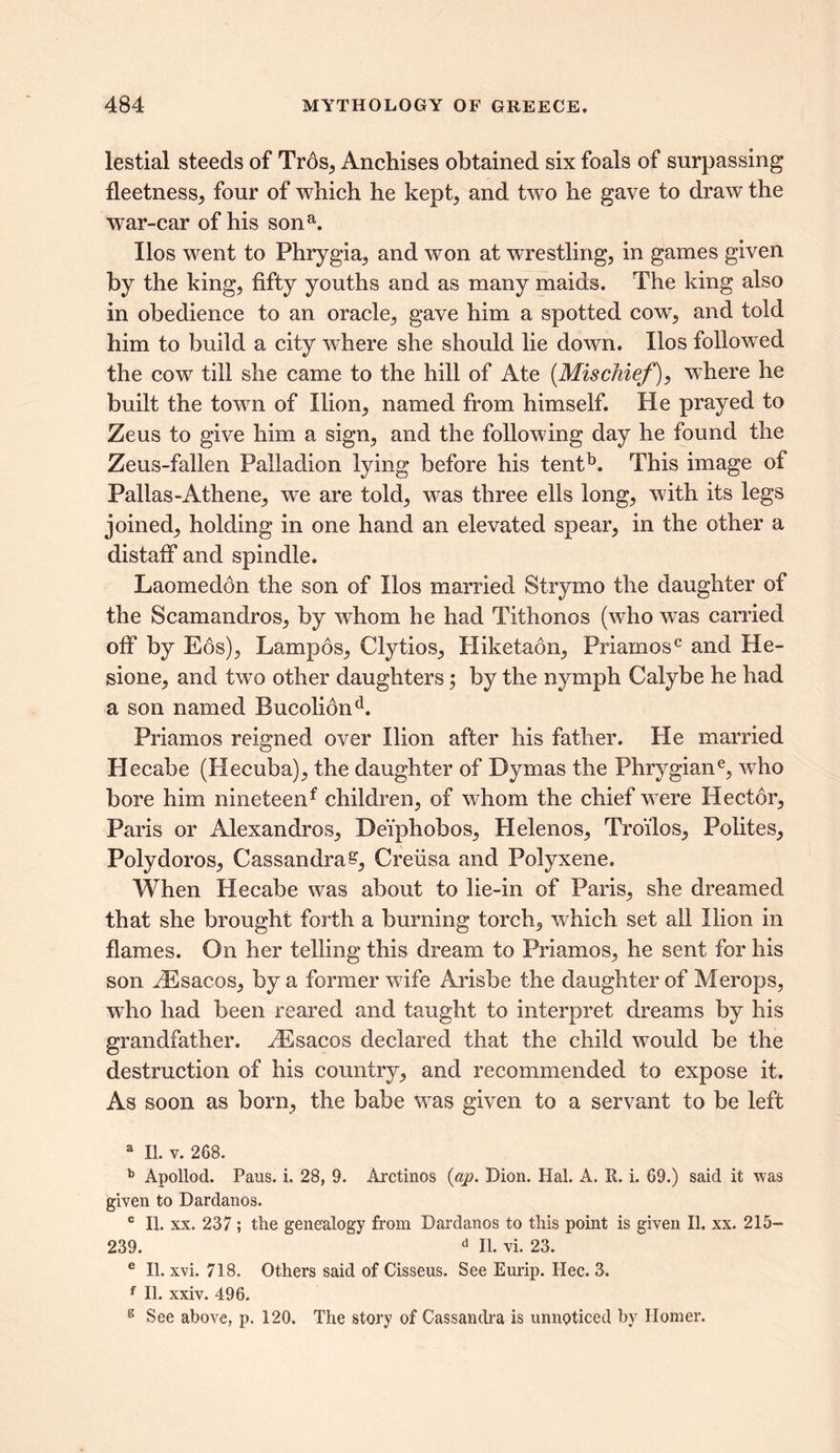 lestial steeds of Trds, Anchises obtained six foals of surpassing fleetness, four of which he kept, and two he gave to draw the war-car of his sona. Ilos went to Phrygia, and won at wrestling, in games given by the king, fifty youths and as many maids. The king also in obedience to an oracle, gave him a spotted cow, and told him to build a city where she should lie down. Ilos followed the cow till she came to the hill of Ate (Mischief), where he built the town of Ilion, named from himself. He prayed to Zeus to give him a sign, and the following day he found the Zeus-fallen Paliadion lying before his tentb. This image of Pallas-Athene, we are told, was three ells long, with its legs joined, holding in one hand an elevated spear, in the other a distaff and spindle. Laomedon the son of Ilos married Strymo the daughter of the Scamandros, by whom he had Tithonos (who was carried off by Eos), Lampos, Clytios, Hiketaon, Priamosc and He- sione, and two other daughters; by the nymph Calybe he had a son named Bucoliond. Priamos reigned over Ilion after his father. He married He cab e (Hecuba), the daughter of Dymas the Phrygiane, who bore him nineteenf children, of whom the chief were Hector, Paris or Alexandros, Dei'phobos, Helenos, Tro'ilos, Polites, Polydoros, Cassandra£, Creiisa and Polyxene. When Hecabe was about to lie-in of Paris, she dreamed that she brought forth a burning torch, which set all Ilion in flames. On her telling this dream to Priamos, he sent for his son ^Esacos, by a former wife Arisbe the daughter of Merops, who had been reared and taught to interpret dreams by his grandfather. JEsacos declared that the child would be the destruction of his country, and recommended to expose it. As soon as born, the babe was given to a servant to be left 3 II. v. 268. b Apollod. Pans. i. 28, 9. Arctinos {ap. Dion. Hal. A. R. i. 69.) said it was given to Dardanos. c II. xx. 237 ; the genealogy from Dardanos to this point is given II. xx. 215— 239. d II. vi. 23. e II. xvi. 718. Others said of Cisseus. See Eurip. Hec. 3. f II. xxiv. 496. 6 See above, p. 120. The story of Cassandra is unnoticed by Ilomer.