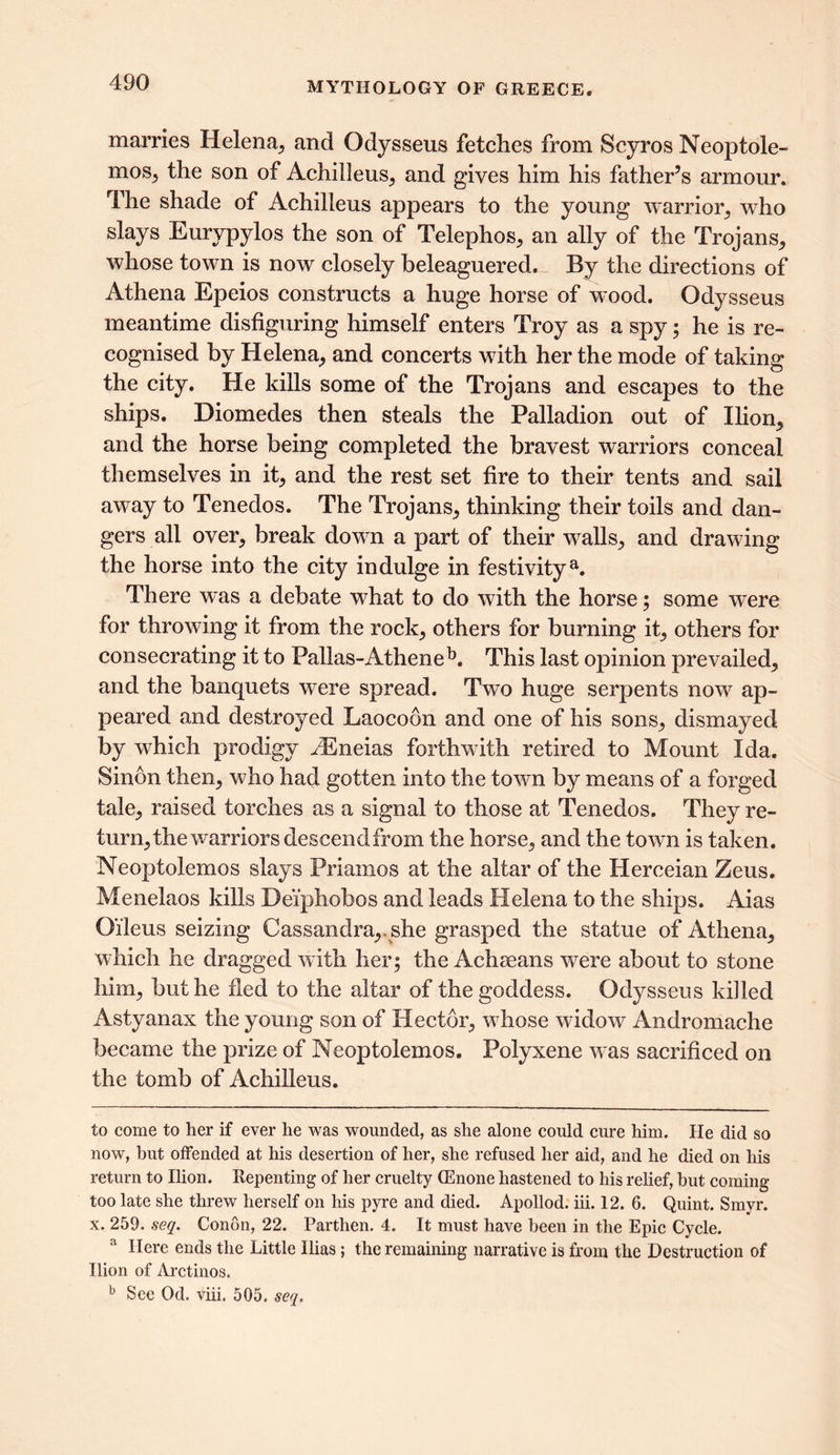 marries Helena, and Odysseus fetches from Scyros Neoptole- moSj the son of Achilleus, and gives him his father’s armour. The shade of Achilleus appears to the young warrior,, who slays Eurypylos the son of Telephos, an ally of the Trojans, whose town is now closely beleaguered. By the directions of Athena Epeios constructs a huge horse of wood. Odysseus meantime disfiguring himself enters Troy as a spy; he is re- cognised by Helena, and concerts with her the mode of taking the city. He kills some of the Trojans and escapes to the ships. Diomedes then steals the Palladion out of Ilion, and the horse being completed the bravest warriors conceal themselves in it, and the rest set fire to their tents and sail away to Tenedos. The Trojans, thinking their toils and dan- gers all over, break down a part of their walls, and drawing the horse into the city indulge in festivitya. There was a debate what to do with the horse; some were for throwing it from the rock, others for burning it, others for consecrating it to Pallas-AtheneE This last opinion prevailed, and the banquets were spread. Twto huge serpents new ap- peared and destroyed Laocoon and one of his sons, dismayed by which prodigy iEneias forthwith retired to Mount Ida. Sinon then, who had gotten into the town by means of a forged tale, raised torches as a signal to those at Tenedos. They re- turn, the warriors descendfrom the horse, and the town is taken. Neoptolemos slays Priamos at the altar of the Herceian Zeus. Menelaos kills Deiphobos and leads Helena to the ships. Aias Oileus seizing Cassandra,, she grasped the statue of Athena, which he dragged with her; the Achseans w~ere about to stone him, but he fled to the altar of the goddess. Odysseus killed Astyanax the young son of Hector, wdiose widow Andromache became the prize of Neoptolemos. Polyxene w-as sacrificed on the tomb of Achilleus. to come to her if ever he was wounded, as she alone could cure him. He did so now, hut offended at his desertion of her, she refused her aid, and he died on his return to Ilion. Repenting of her cruelty (Enone hastened to his relief, hut coming too late she threw herself on his pyre and died. Apollod. iii. 12. 6. Quint. Smyr. x. 259. seq. Condn, 22. Parthen. 4. It must have been in the Epic Cycle. a Here ends the Little Ilias; the remaining narrative is from the Destruction of Ilion of Arctinos. b See Od. viii. 505. seq.