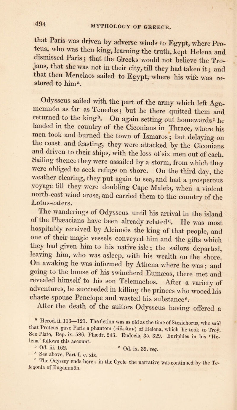 MYTHOLOGY OF GREECE. that Pans was driven by adverse winds to Egypt, where Pro- teus, who was then king, learning the truth, kept Helena and dismissed Paris; that the Greeks would not believe the Tro- jans, that she was not in their city, till they had taken it; and that then Menelaos sailed to Egypt, where his wife was re- stored to hima. Odysseus sailed with the part of the army which left Aga- memnon as far as Tenedos; but he there quitted them and returned to the kingb. On again setting out homewards0 he landed in the country of the Ciconians in Thrace, where his men took and burned the town of Ismaros; but delaying on the coast and feasting, they were attacked by the Ciconians and driven to their ships, w ith the loss of six men out of each. Sailing thence they were assailed by a storm, from which they were obliged to seek refuge on shore. On the third day, the w eather clearing, they put again to sea, and had a prosperous voyage till they were doubling Cape Maleia, wheii a violent north-east wund arose, and carried them to the country of the Lotus-eaters. The wanderings of Odysseus until his arrival in the island of the Phseacians have been already relatedd. He was most hospitably received by Alcinobs the king of that people, and one of their magic vessels conveyed him and the gifts wdiich they had given him to his native isle j the sailors departed, leaving him, who was asleep, with his wealth on the shore. On awaking he was informed by Athena where he was; and going to the house of his swineherd Eumasos, there met and revealed himself to his son Telemachos. After a variety of adventures, he succeeded in killing the princes w ho wrooed his chaste spouse Penelope and wasted his substancee. After the death of the suitors Odysseus having offered a Herod, ii. 113 121. The fiction was as old as the time of Stesichorus, who said that 1 roteus gave Paris a phantom (eidojXov) of Helena, which he took to Troy. See 1 lato, Rep. ix. 586. Phsedr. 243. Eudocia, 35. 329. Euripides in his ‘ He- lena’ follows this account. b Od. iii. 162. c Od. ix. 39. seq. d See above, Part I. c. xix. e The Odyssey ends here; in the Cycle the narrative was continued bv the Te- legonia of Eugammon.