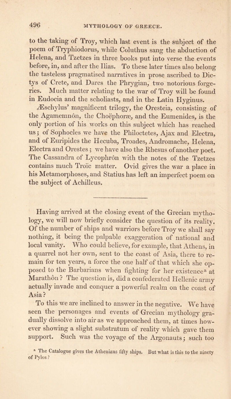 to the taking of Troy, which last event is the subject of the poem of Tryphiodorus, while Coluthus sang the abduction of Helena., and Tzetzes in three books put into verse the events before, in,, and after the Ilias. To these later times also belong the tasteless pragraatised narratives in prose ascribed to Dic- tys of Crete^ and Dares the Phrygian; two notorious forge- ries. Much matter relating to the war of Troy will be found in Eudocia and the scholiasts; and in the Latin Hyginus. fRschyhW magnificent trilogy; the Oresteia; consisting of the Agamemnon; the Choephorae, and the EumenideS; is the only portion of his works on this subject which has reached us; of Sophocles we have the PhilocteteS; Ajax and Eleetra; and of Euripides the Hecuba; TroadeS; Andromache; Helena; Eleetra and Orestes ; we have also the Rhesus of another poet. The Cassandra of Lycophron with the notes of the Tzetzes contains much Tro'ic matter. Ovid gives the war a place in his Metamorphoses; and Statius has left an imperfect poem on the subject of Achilleus. Having arrived at the closing event of the Grecian mytho- logy, we will now briefly consider the question of its reality. Of the number of ships and warriors before Troy we shall say nothing, it being the palpable exaggeration of national and local vanity. Who could believe, for example, that Athens, in a quarrel not her own, sent to the coast of Asia, there to re- main for ten years, a force the one half of that which she op- posed to the Barbarians when fighting for her existencea at Marathon ? The question is, did a confederated Hellenic army actually invade and conquer a powerful realm on the coast of Asia? To this we are inclined to answer in the negative. We have seen the personages and events of Grecian mythology gra- dually dissolve into air as we approached them, at times how- ever showing a slight substratum of reality which gave them support. Such wTas the voyage of the Argonauts; such too a The Catalogue gives the Athenians fifty ships. But what is this to the ninety of Pvlos ?