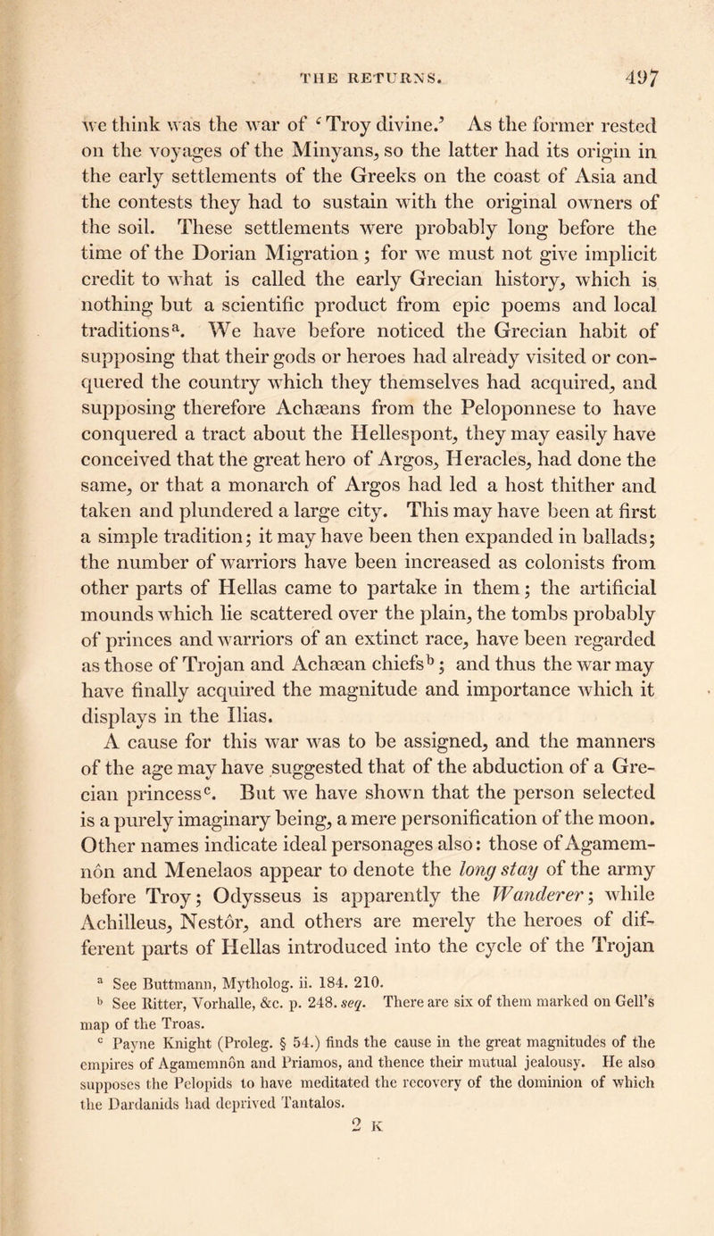 we think was the war of e Troy divine/ As the former rested on the voyages of the Minyans, so the latter had its origin in the early settlements of the Greeks on the coast of Asia and the contests they had to sustain with the original owners of the soil. These settlements were probably long before the time of the Dorian Migration; for we must not give implicit credit to what is called the early Grecian history, which is nothing but a scientific product from epic poems and local traditionsa. We have before noticed the Grecian habit of supposing that their gods or heroes had already visited or con- quered the country which they themselves had acquired., and supposing therefore Achaeans from the Peloponnese to have conquered a tract about the Hellespont, they may easily have conceived that the great hero of Argos, Heracles., had done the same, or that a monarch of Argos had led a host thither and taken and plundered a large city. This may have been at first a simple tradition; it may have been then expanded in ballads; the number of warriors have been increased as colonists from other parts of Hellas came to partake in them; the artificial mounds which lie scattered over the plain, the tombs probably of princes and warriors of an extinct race, have been regarded as those of Trojan and Achaean chiefsb; and thus the war may have finally acquired the magnitude and importance which it displays in the Ilias. A cause for this war was to be assigned, and the manners of the age may have suggested that of the abduction of a Gre- cian princess0. But we have shown that the person selected is a purely imaginary being, a mere personification of the moon. Other names indicate ideal personages also: those of Agamem- non and Menelaos appear to denote the long stay of the army before Troy; Odysseus is apparently the Wanderer; while Achilleus, Nestor, and others are merely the heroes of dif- ferent parts of Hellas introduced into the cycle of the Trojan a See Buttmann, Mytholog. ii. 184. 210. b See Ritter, Vorhalle, &c. p. 248. seq. There are six of them marked on Gell’s map of the Troas. c Payne Knight (Proleg. § 54.) finds the cause in the great magnitudes of the empires of Agamemnon and Priamos, and thence their mutual jealousy. He also supposes the Pelopids to have meditated the recovery of the dominion of which the Dardanids had deprived Tantalos. 2 K