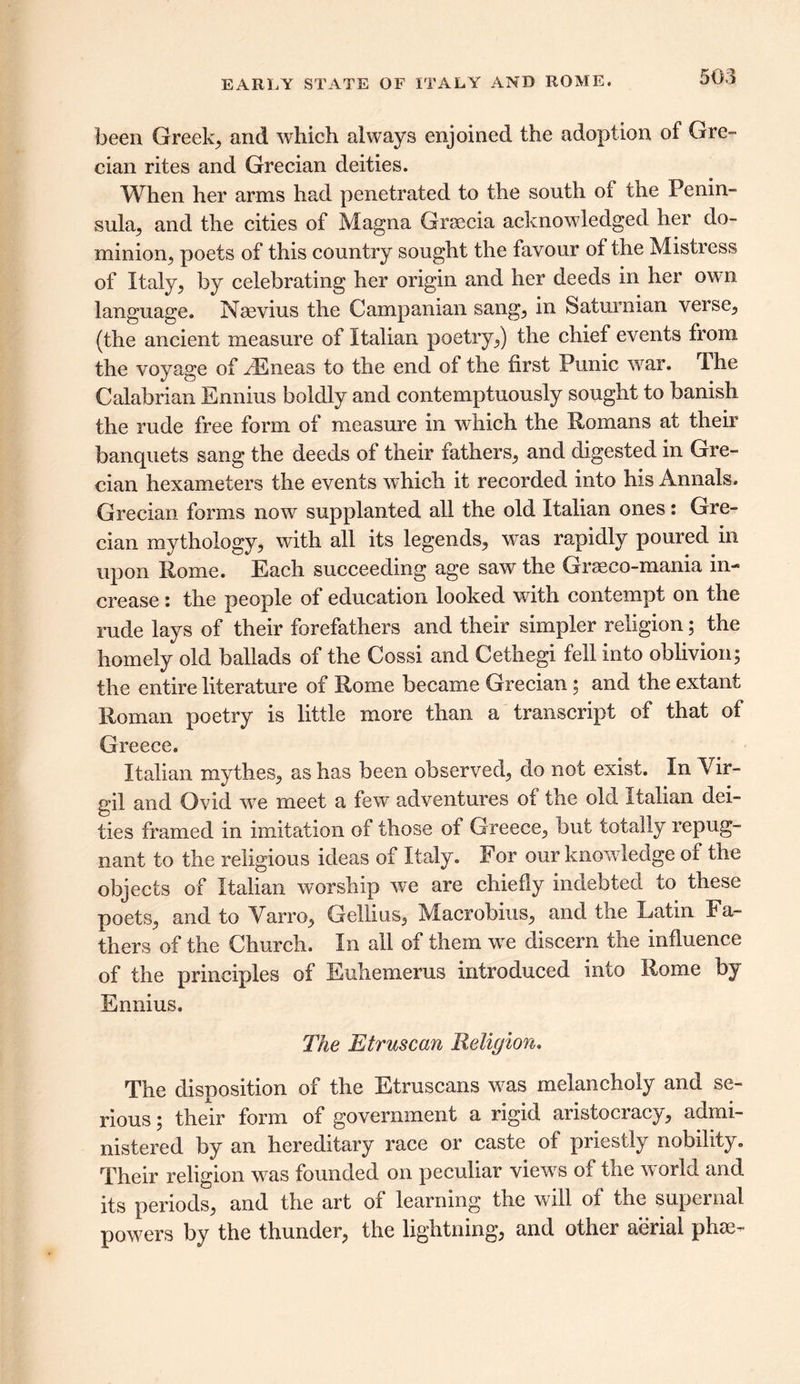 EARLY STATE OF ITALY AND ROME. been Greeks and which always enjoined the adoption of Gre- cian rites and Grecian deities. When her arms had penetrated to the south of the Penin- sula, and the cities of Magna Graecia acknowledged her do- minion, poets of this country sought the favour of the Mistress of Italy, by celebrating her origin and her deeds in her own language. Naevius the Campanian sang, in Saturnian verse, (the ancient measure of Italian poetry,) the chief events from the voyage of fEneas to the end of the first Punic war. The Calabrian Ennius boldly and contemptuously sought to banish the rude free form of measure in which the Romans at their banquets sang the deeds of their fathers, and digested in Gre- cian hexameters the events which it recorded into his Annals. Grecian forms now supplanted all the old Italian ones: Gre- cian mythology, with all its legends, was rapidly poured in upon Rome. Each succeeding age saw the Graeco-mania in- crease i the people of education looked with contempt on the rude lays of their forefathers and their simpler religion; the homely old ballads of the Cossi and Cethegi fell into oblivion; the entire literature of Rome became Grecian; and the extant Roman poetry is little more than a transcript of that of Greece. Italian mythes, as has been observed, do not exist. In Vir- gil and Ovid we meet a few adventures of the old Italian dei- ties framed in imitation of those of Greece, but totally repug- nant to the religious ideas of Italy. For our knowledge of the objects of Italian worship we are chiefly indebted to these poets, and to Varro, Gellius, Macrobius, and the Latin Fa- thers of the Church. In all of them we discern the influence of the principles of Euhemerus introduced into Rome by Ennius. The Etruscan Religion. The disposition of the Etruscans was melancholy and se- rious ; their form of government a rigid aristocracy, admi- nistered by an hereditary race or caste of priestly nobility. Their religion was founded on peculiar views of the world and its periods, and the art of learning the will of the supernal powers by the thunder, the lightning, and other aerial phas-