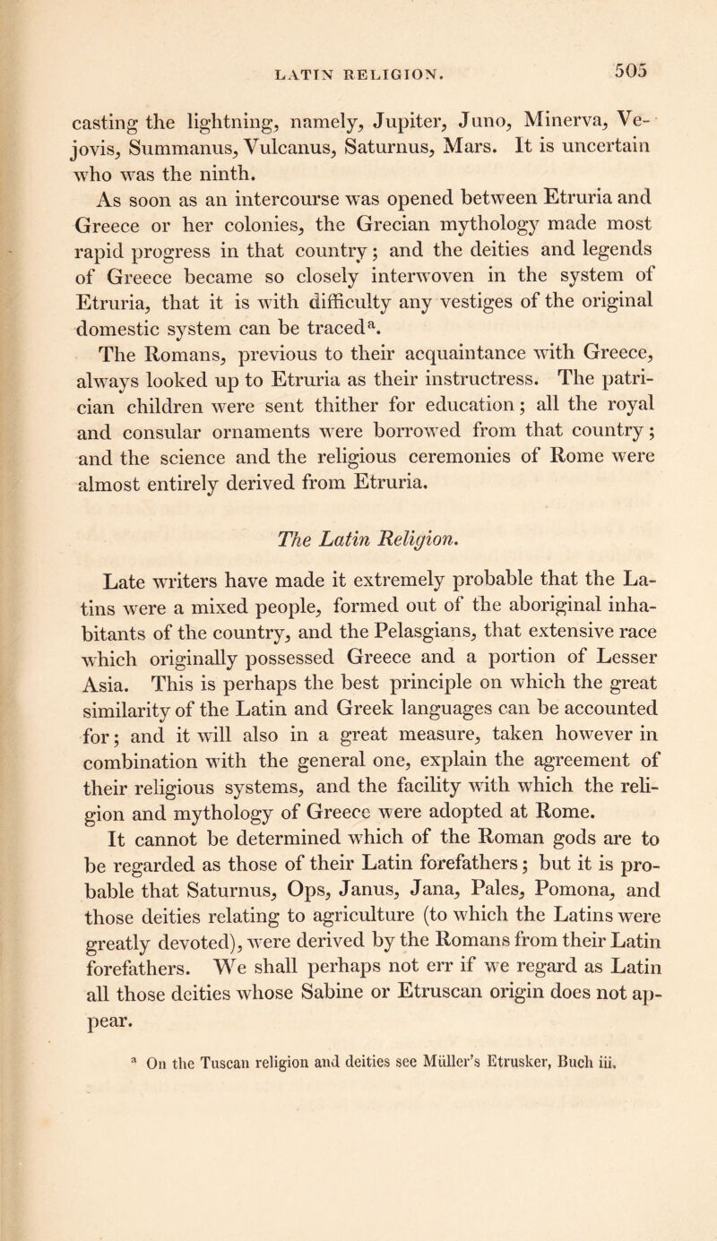 casting the lightnings namely,, Jupiter, Juno, Minerva, Ve- jovis, Summanus, Yulcanus, Saturnus, Mars. It is uncertain who was the ninth. As soon as an intercourse was opened between Etruria and Greece or her colonies, the Grecian mythology made most rapid progress in that country; and the deities and legends of Greece became so closely interwoven in the system of Etruria, that it is with difficulty any vestiges of the original domestic system can be traceda. The Romans, previous to their acquaintance with Greece, always looked up to Etruria as their instructress. The patri- cian children were sent thither for education; all the royal and consular ornaments were borrowed from that country; and the science and the religious ceremonies of Rome were almost entirely derived from Etruria. The Latin Religion, Late writers have made it extremely probable that the La- tins were a mixed people, formed out of the aboriginal inha- bitants of the country, and the Pelasgians, that extensive race which originally possessed Greece and a portion of Lesser Asia. This is perhaps the best principle on which the great similarity of the Latin and Greek languages can be accounted for; and it will also in a great measure, taken however in combination with the general one, explain the agreement of their religious systems, and the facility with which the reli- gion and mythology of Greece were adopted at Rome. It cannot be determined which of the Roman gods are to be regarded as those of their Latin forefathers; but it is pro- bable that Saturnus, Ops, Janus, Jana, Pales, Pomona, and those deities relating to agriculture (to which the Latins were greatly devoted), were derived by the Romans from their Latin forefathers. We shall perhaps not err if we regard as Latin all those deities whose Sabine or Etruscan origin does not ap- pear. a On the Tuscan religion and deities see Muller's Etrusker, Bucli iii.