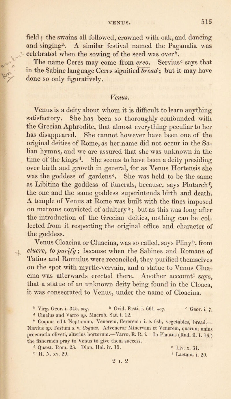 VENUS. field; the swains all followed,, crowned with oak, and dancing and singinga. A similar festival named the Paganalia was celebrated when the sowing of the seed was overb. The name Ceres may come from creo. Serviusc says that in the Sabine language Ceres signified bread; but it may have done so only figuratively. Venus. Venus is a deity about whom it is difficult to learn anything satisfactory. She has been so thoroughly confounded with the Grecian Aphrodite, that almost everything peculiar to her has disappeared. She cannot howrever have been one of the original deities of Rome, as her name did not occur in the 8a- lian hymns, and we are assured that she was unknown in the time of the kings d. She seems to have been a deity presiding over birth and growth in general, for as Venus Hortensis she was the goddess of gardense. She was held to be the same as Libitina the goddess of funerals, because, says Plutarchf, the one and the same goddess superintends birth and death. A temple of Venus at Rome was built with the fines imposed on matrons convicted of adultery £; but as this was long after the introduction of the Grecian deities, nothing can be col- lected from it respecting the original office and character of the goddess. Venus Cloacina or Cluacina, was so called, says Plinyh, from cluere, to purify; because when the Sabines and Romans of Tatius and Romulus were reconciled, they purified themselves on the spot with myrtle-vervain, and a statue to Venus Clua- cina was afterwards erected there. Another account1 says, that a statue of an unknown deity being found in the Cloaca, it was consecrated to Venus, under the name of Cloacina. a Virg. Geor. i. 345. seq. b Ovid, Fasti, i. 661. seq. c Geor. i. 7. d Cineius and Varro ap. Macrob. Sat. i. 12. e Coquus edit Neptunum, Venerem, Cererem: i. e. fish, vegetables, bread. Naevius ap. Festum s. v. Coquus. Adveneror Minervam et Venerem, quarum unius procuratio oliveti, alterius hortorum.—Varro, R. R. i. In Plautus (Rud. ii. 1. 16.) the fishermen pray to Venus to give them success. f Qusest. Rom. 23. Dion. Hal. iv. 15. h H. N. xv. 29. 2l2 g Liv. x. 31. ' Lactant. i. 20.