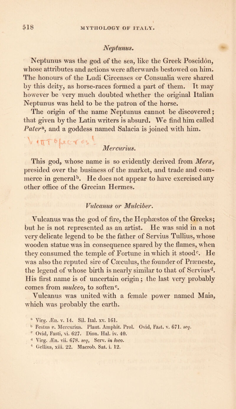 Neptunus. Neptunus was the god of the sea, like the Greek Poseidon, whose attributes and actions were afterwards bestoAved on him. The honours of the Ludi Circenses or Consualia were shared by this deity, as horse-races formed a part of them. Tt may however be very much doubted whether the original Italian Neptunus was held to be the patron of the horse. The origin of the name Neptunus cannot be discovered; that given by the Latin writers is absurd. We find him called Pater, and a goddess named Salacia is joined with him. X •i > * Mercurius. This god, whose name is so evidently derived from Merx, presided over the business of the market, and trade and com- merce in general1*. He does not appear to have exercised any other office of the Grecian Hermes. Vulcanus or Mulciber. Vulcanus was the god of fire, the Hephaestos of the Greeks; but he is not represented as an artist. He was said in a not very delicate legend to be the father of Servius Tullius, whose wooden statue wras in consequence spared by the flames,, when they consumed the temple of Fortune in Avhich it stood0. He was also the reputed sire of Caeculus, the founder of Praeneste, the legend of whose birth is nearly similar to that of Serviusd. His first name is of uncertain origin; the last very probably comes from mulceo, to softene. Vulcanus was united with a female poAver named Maia, Avhich Avas probably the earth. a Virg. iEn. v. 14. Sil. Ital. xv. 161. b Festus v. Mercurius. Plaut. Amphit. Prol. Ovid, Fast. v. 671. seq. c Ovid, Fasti, vi. 627. Dion. Hal. iv. 40. d Virg. M\\. vii. 678. seq, Serv. in loco. e Gellius, xiii. 22. Macrob. Sat. i. 12.