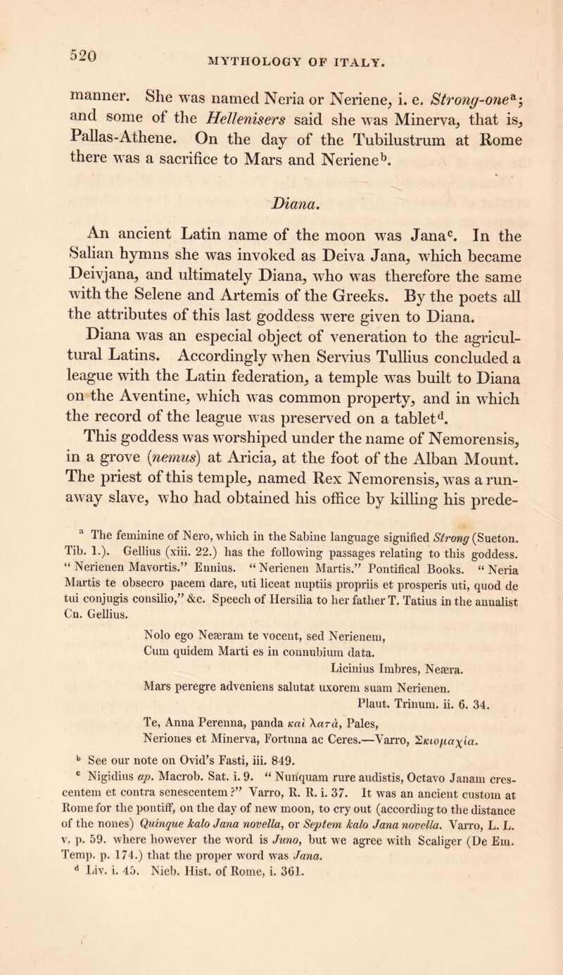 MYTHOLOGY OF ITALY. manner. She was named Neria or Neriene, i. e. Strong-07ie^; and some of the Hellenisers said she was Minerva, that is, Pallas-Athene. On the day of the Tubilustrum at Rome there wras a sacrifice to Mars and Nerieneb. Diana. An ancient Latin name of the moon w^as Janac. In the Salian hymns she was invoked as Deiva Jana, which became Deivjana, and ultimately Diana, who w7as therefore the same with the Selene and Artemis of the Greeks. By the poets all the attributes of this last goddess wrere given to Diana. Diana was an especial object of veneration to the agricul- tural Latins. Accordingly when Servius Tullius concluded a league with the Latin federation, a temple wras built to Diana on the Aventine, which was common property, and in which the record of the league wTas preserved on a tabletd. This goddess was worshiped under the name of Nemorensis, in a grove (nemus) at Aricia, at the foot of the Alban Mount. The priest of this temple, named Rex Nemorensis, was a run- away slave, who had obtained his office by killing his prede- a The feminine of Nero, which in the Sabine language signified Strong (Sueton. Tib. 1.). Gellius (xiii. 22.) has the following passages relating to this goddess. “ Nerienen Mavortis.” Ennius. “ Nerienen Martis,” Pontifical Books. “ Neria Martis te obsecro pacem dare, uti liceat nuptiis propriis et prosperis uti, quod de tui conjugis consilio,,, &c. Speech of Hersilia to her father T. Tatius in the annalist Cn. Gellius. Nolo ego Neaeram te vocent, sed Nerienem, Cum quidem Marti es in connubium data. Licinius Imbres, Neaera. Mars peregre adveniens salutat uxorem suam Nerienen. Plaut. Trinum. ii. 6. 34. Te, Anna Perenna, panda ical \ara, Pales, Neriones et Minerva, Fortuna ac Ceres.—Varro, Siaofiax'ict. b See our note on Ovid’s Fasti, iii. 849. c Nigidius ap. Macrob. Sat. i. 9. “ Nunquam rure audistis, Octavo Janam cres- centem et contra senescentem ?” Varro, R. R. i. 37. It was an ancient custom at Rome for the pontiff, on the day of new moon, to cry out (according to the distance of the nones) Quinque halo Jana novella, or Septem halo Jana novella. Varro, L. L. v. p. 59. where however the word is Juno, but we agree with Scaliger (De Em. Temp. p. 174.) that the proper word was Jana. d Liv. i. 45. Nieb. Hist, of Rome, i. 361.