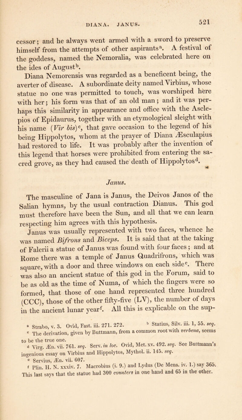 DIANA. JANUS. cessor; and he always went armed with a sword to preserve himself from the attempts of other aspirantsa. A festival of the goddess, named the Nemoralia, was celebrated here on the ides of Augustb. Diana Nemorensis was regarded as a beneficent being, the averter of disease. A subordinate deity named Virbius, w hose statue no one was permitted to touch, w7as worshiped here with her; his form was that of an old man; and it w^as per- haps this similarity in appearance and office with the Ascle- pios of Epidaurus, together with an etymological sleight with his name (Vir bis)c, that gave occasion to the legend of his being Hippolytos, whom at the prayer of Diana Aesculapius had restored to life. It was probably after the invention of this legend that horses w7ere prohibited from entering the sa- cred grove, as they had caused the death of Hippolytosd. Janus. The masculine of Jana is Janus, the Deivos Janos of the Salian hymns, by the usual contraction Dianus. This god must therefore have been the Sun, and all that wre can learn respecting him agrees with this hypothesis. Janus was usually represented with two faces, wffience he was named Bifrons and Biceps. It is said that at the taking of Falerii a statue of Janus wTas found with four faces; and at Rome there was a temple of Janus Quadrifrons, which w7as square, with a door and three windows on each sidee. There was also an ancient statue of this god in the ¥ orum, said to be as old as the time of Numa, of which the fingers were so formed, that those of one hand represented three hundred (CCC), those of the other fifty-five (LV), the number of days in the ancient lunar yearf. All this is explicable on the sup- a Strabo v. 3. Ovid, Fast. iii. 271. 272. b Statius, Silv. iii. 1, 55. seq. c The derivation, given by Buttmann, from a common root with verbena, seems to be the true one. _ _ ^ d Virg. ^En. vii. 761. seq. Serv. in loc. Ovid, Met. xv. 492. seq. See Buttmann s ingenious essay on Virbius and Hippolytos, Mythol. ii. 145. seq. e Servius, JSn. vii. 607. . f Plin. H. N. xxxiv. 7. Macrobius (i. 9.) and Lydus (De Mens. iv. 1.) say 365, This last says that the statue had 300 counters in one hand and 65 in the other.