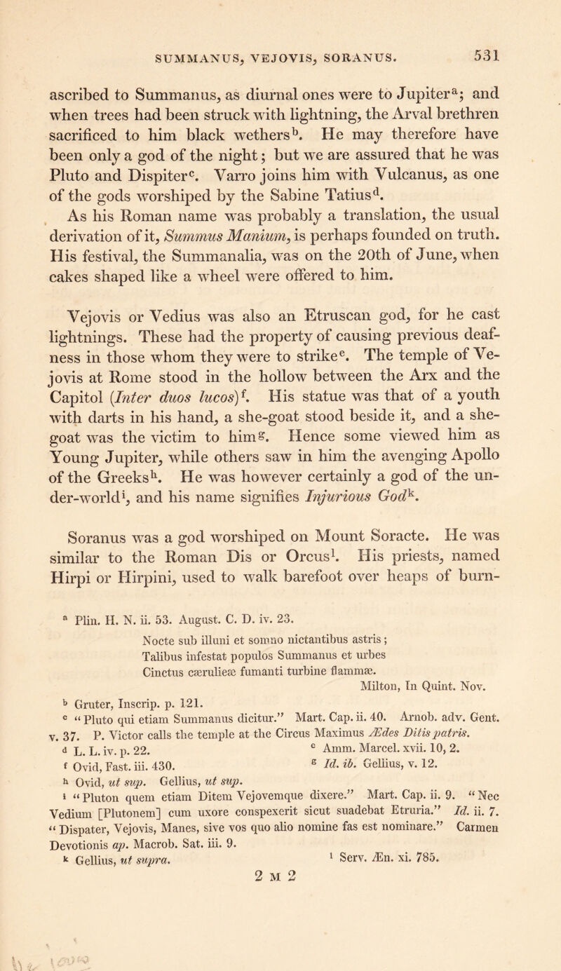 SUM MANUS, VEJOVIS, SO RAN US. ascribed to Summanus, as diurnal ones were to Jupiter a; and when trees had been struck with lightning, the Arval brethren sacrificed to him black wethersb. He may therefore have been only a god of the night; but we are assured that he was Pluto and Dispiterc. Varro joins him with Yulcanus, as one of the gods worshiped by the Sabine Tatiusd. As his Roman name was probably a translation, the usual derivation of it, Summits Manium, is perhaps founded on truth. His festival, the Summanalia, was on the 20th of June, when cakes shaped like a wheel were offered to him. Vejovis or Vedius was also an Etruscan god, for he cast lightnings. These had the property of causing previous deaf- ness in those whom they were to strikee. The temple of Ve- jovis at Rome stood in the hollow between the Arx and the Capitol (Inter duos lucosy. His statue was that of a youth with darts in his hand, a she-goat stood beside it, and a she- goat was the victim to him^. Hence some viewed him as Young Jupiter, while others saw in him the avenging Apollo of the Greeksh. He was however certainly a god of the un- der-world1, and his name signifies Injurious Godk. Soranus was a god worshiped on Mount Soracte. He was similar to the Roman Dis or Orcus1. His priests, named Hirpi or Hirpini, used to walk barefoot over heaps of burn- a Plin. H. N. ii. 53. August. C. D. iv. 23. Nocte sub ill uni et somno nictantibus astris; Talibus infestat populos Summanus et urbes Cinctus cseruliese fumanti turbine flammse. Milton, In Quint. Nov. b Gruter, Inscrip, p. 121. c “ Pluto qui etiam Summanus dicitur.” Mart. Cap. ii. 40. Arnob. adv. Gent, v. 37. P. Victor calls the temple at the Circus Maximus JSdes Ditis patris. d L. L. iv. p. 22. e Amm. Marcel, xvii. 10, 2. f Ovid, Fast. iii. 430. B !&• vreliius, \. 12. h Ovid, ut sup. Gellius, ut sup. 1 “ Pluton quern etiam Ditem Vejovemque dixere.” Mart. Cap. ii. 9. “ Nec Vedium [Plutonem] cum uxore conspexerit sicut suadebat Etruria.” Id. ii. 7. « Dispater, Vejovis, Manes, sive vos quo alio nomine fas est nominare.” Carmen Devotionis ap. Macrob. Sat. iii. 9. k Gellius, ut supra. 1 Serv. /En. xi. 785. 2 m 2