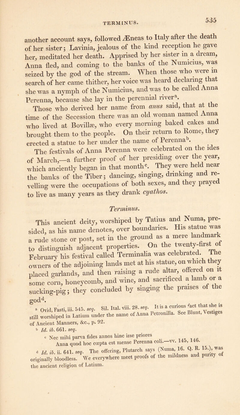 TERMINUS. another account says, followed ^Eneas to Italy after the death of her sister; Lavinia, jealous of the kind reception he gave her, meditated her death. Apprised by her sister in a dr earn, Anna fled, and coming to the banks of the Numicius, w as seized by the god of the stream. When those who were m search of her came thither, her voice was heard declaring that she was a nymph of the Numicius, and was to be called Anna Perenna, because she lay in the perennial livera. Those who derived her name from anus said, that at the time of the Secession there was an old woman named Anna who lived at Bovillae, who every morning baked cakes and brought them to the people. On their return to Rome, they erected a statue to her under the name of Perennab. The festivals of Anna Perenna were celebrated on the ides of March,-a further proof of her presiding over the year, which anciently began in that month*. They were held near the banks of the Tiber; dancing, singing, drinking and re- velling were the occupations of both sexes, and they prayed to live as many years as they drank cyathos. Terminus. This ancient deity, worshiped by Tatius and Numa, pre- sided, as his name denotes, over boundaries. His statue was a rude stone or post, set in the ground as a mere landmark to distinguish adjacent properties. On the twenty-first of February his festival called Terminalia was celebrated Ihe owners of the adjoining lands met at his statue, on which they placed garlands, and then raising a rude altar, offered on it some corn, honeycomb, and wine, and sacrificed a iamb or a sucking-pig; they concluded by singing the praises of the godd. . Ovid Fasti iii 545. seq. Sil. Ital. viii. 28. seq. It is a curious fact that she is still worshiped in Latium under the name of Anna Petronilla. See Blunt, Vestiges of Ancient Manners, &c., p. 92. b Id. ib. 661. seq. c Nee mihi parva tides annos hinc isse pnores . Anna quod hoc coepta est mense Perenna coli.—vv. 145, l ib. d Td ib. ii. 641. seq. The offering, Plutarch says (Numa, 16. Q. R. 15.), was originally bloodless. We everywhere meet proofs of the mildness and pun y o the ancient religion of Latium.