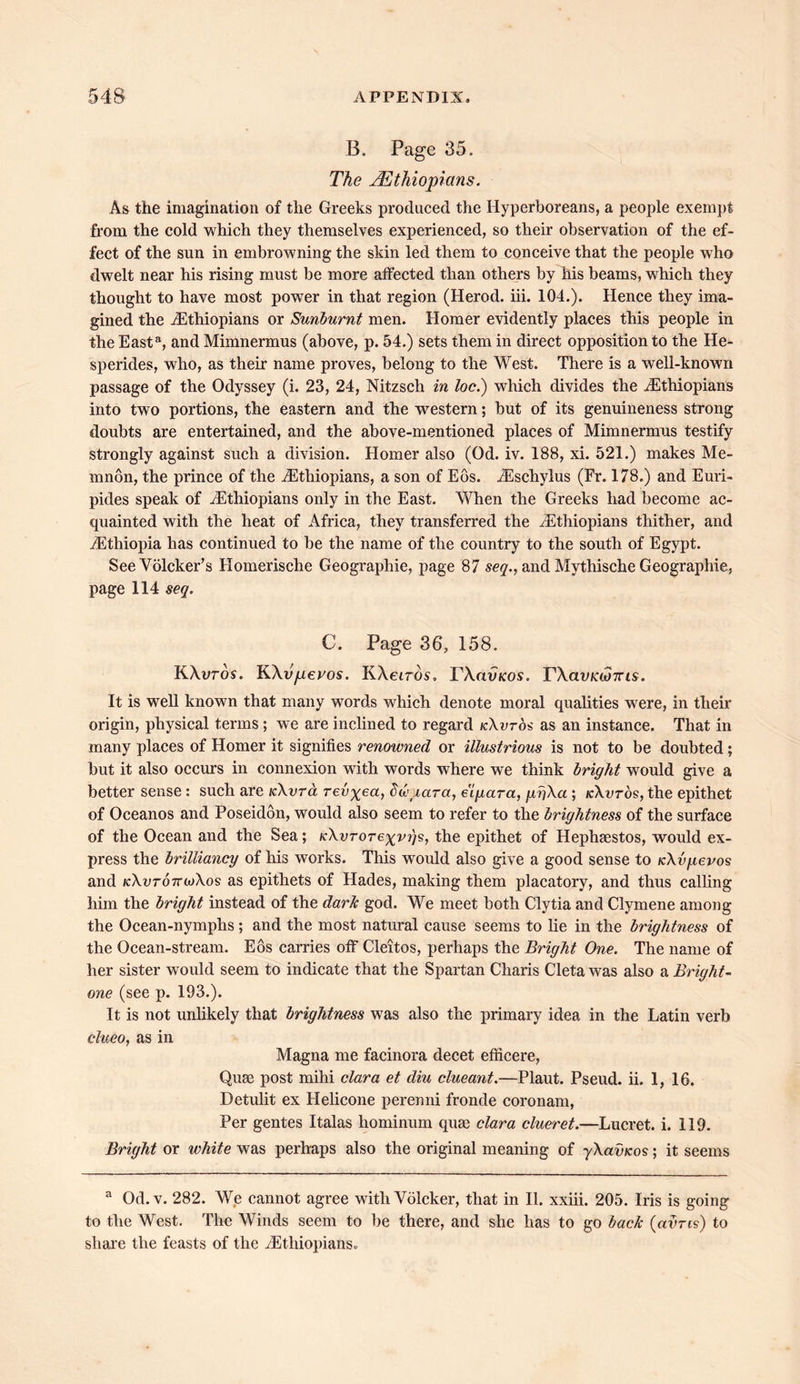 B. Page 35. The ^Ethiopians. As the imagination of the Greeks produced the Hyperboreans, a people exempt from the cold which they themselves experienced, so their observation of the ef- fect of the sun in embrowning the skin led them to conceive that the people who dwelt near his rising must be more affected than others by his beams, which they thought to have most power in that region (Herod, iii. 104.). Hence they ima- gined the ^Ethiopians or Sunburnt men. Homer evidently places this people in the Easta, and Mimnermus (above, p. 54.) sets them in direct opposition to the He- sperides, who, as their name proves, belong to the West. There is a well-known passage of the Odyssey (i. 23, 24, Nitzsch in loc.) which divides the /Ethiopians into two portions, the eastern and the western; but of its genuineness strong doubts are entertained, and the above-mentioned places of Mimnermus testify strongly against such a division. Homer also (Od. iv. 188, xi. 521.) makes Me- mnon, the prince of the ^Ethiopians, a son of Eos. iEschylus (Fr. 178.) and Euri- pides speak of /Ethiopians only in the East. When the Greeks had become ac- quainted with the heat of Africa, they transferred the /Ethiopians thither, and /Ethiopia has continued to be the name of the country to the south of Egypt. SeeVolcker’s Homerische Geographic, page 87 seq., and Mythische Geographie, page 114 seq. C. Page 36, 158. KXuros. KXvperos. KXeiros, YXclvkos. VXavKW7ns. It is well known that many words which denote moral qualities were, in their origin, physical terms; we are inclined to regard /cXuros as an instance. That in many places of Homer it signifies renowned or illustrious is not to be doubted; but it also occurs in connexion with words where we think bright would give a better sense : such are kXvto, revxea, ddiara, eiyara, griXa; /cXuros,the epithet of Oceanos and Poseidon, would also seem to refer to the brightness of the surface of the Ocean and the Sea; KXvrorexvgs, the epithet of Hephaestos, would ex- press the brilliancy of his works. This would also give a good sense to icXv/ievos and kXvtottioXos as epithets of Hades, making them placatory, and thus calling him the bright instead of the dark god. We meet both Clytia and Clymene among the Ocean-nymphs; and the most natural cause seems to lie in the brightness of the Ocean-stream. Eos carries off Cleitos, perhaps the Bright One. The name of her sister would seem to indicate that the Spartan Charis Cleta was also a Bright- one (see p. 193.). It is not unlikely that brightness was also the primary idea in the Latin verb clueo, as in Magna me facinora decet efncere, Quae post mihi clara et diu clueant.—Plaut. Pseud, ii. 1, 16. Detulit ex Helicone perenni fronde coronam, Per gentes Italas hominum quae clara clueret.—Lucret. i. 119. Bright or white was perhaps also the original meaning of yXavKos; it seems a Od.v. 282. We cannot agree with Volcker, that in II. xxiii. 205. Iris is going to the West. The Winds seem to be there, and she has to go back (ctvris) to share the feasts of the /Ethiopians.