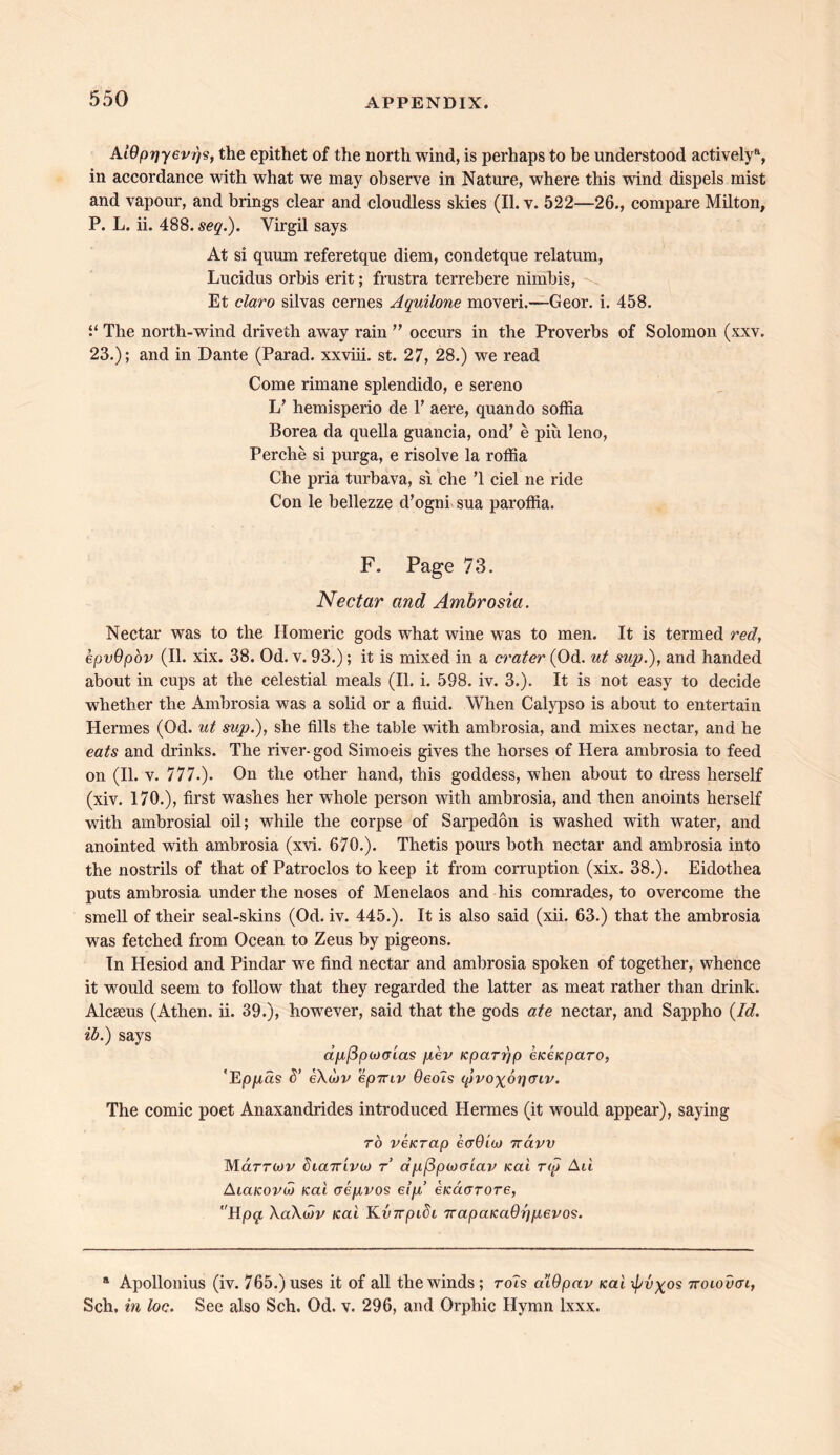 AIQprjyevr/s, the epithet of the north wind, is perhaps to be understood actively11, in accordance with what we may observe in Nature, where this wind dispels mist and vapour, and brings clear and cloudless skies (II. v. 522—26., compare Milton, P. L. ii. 488. seq.). Virgil says At si quum referetque diem, condetque relatum, Lucidus orbis erit; frustra terrebere nimbis, Et claro silvas cernes Aquilone moveri.—Geor. i. 458. “ The north-wind driveth away rain ” occurs in the Proverbs of Solomon (xxv. 23.); and in Dante (Parad. xxviii. st. 27, 28.) we read Come rimane splendido, e sereno 1/ hemisperio de V aere, quando soffia Borea da quella guancia, ond’ e piu leno, Perche si purga, e risolve la roffia Che pria turbava, si che T ciel ne ride Con le bellezze d’ogni sua paroffia. F. Page 73. Nectar and Ambrosia. Nectar was to the Homeric gods what wine was to men. It is termed red, epvOpov (II. xix. 38. Od. v. 93.); it is mixed in a crater (Od. ut sup.), and handed about in cups at the celestial meals (II. i. 598. iv. 3.). It is not easy to decide whether the Ambrosia was a solid or a fluid. When Calypso is about to entertain Hermes (Od. ut sup.), she fills the table with ambrosia, and mixes nectar, and he eats and drinks. The river- god Simoeis gives the horses of Hera ambrosia to feed on (II. v. 777.). On the other hand, this goddess, when about to dress herself (xiv. 170.), first washes her whole person with ambrosia, and then anoints herself with ambrosial oil; while the corpse of Sarpedon is washed with water, and anointed with ambrosia (xvi. 670.). Thetis pours both nectar and ambrosia into the nostrils of that of Patroclos to keep it from corruption (xix. 38.). Eidothea puts ambrosia under the noses of Menelaos and his comrades, to overcome the smell of their seal-skins (Od. iv. 445.). It is also said (xii. 63.) that the ambrosia was fetched from Ocean to Zeus by pigeons. In Hesiod and Pindar we find nectar and ambrosia spoken of together, whence it would seem to follow that they regarded the latter as meat rather than drink. Alcseus (Athen. ii. 39.), however, said that the gods ate nectar, and Sappho {Id. ib.) says a[i[jpo)(7La$ [lev Kpcinjp eiceicparo, ‘Ep/ras d’ eXuiv epmv Geols (pvo\6rfaiv. The comic poet Anaxandrides introduced Hermes (it would appear), saying to verrap eaOioj 7raw Mclttmv biairivit) t dpflpuKTiav Kai T<p Au AiaKOvib Kai aepvos elp eKacrrore, Hpq XaXuiv Kai KvTrpidi 7rapaKa0r)pevos. a Apollonius (iv. 765.) uses it of all the winds ; rots a’iOpav Kai \pv%os ttoiouch, Sch, in loc. See also Sch. Od. v. 296, and Orphic Hymn lxxx.