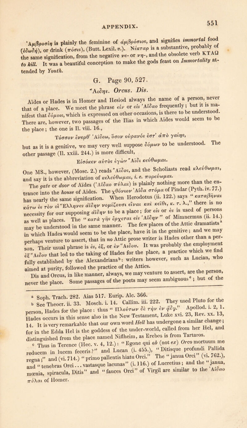 'AuQpoair] is plainly the feminine of apPpocios, and signifies immortal food (M Jty), or drink (7ro<m), (Butt. Lexil. *.). Ne.rap is a substantive, probablyoi the same signification, from the negative ve- or vrj-, and the obsolete vei to kill. It was a beautiful conception to make the gods feast on Immortality at- tended by Youth. G. Page 90, 527. Aidrjs. Orcus. Dis. Aides or Hades is in Homer and Hesiod always the name of a person, never that of a place. We meet the phrase eiv or eh 'Atdao frequently ; but it is ma- nifest that dopes, which is expressed on other occasions, is there to be understood. There are, however, two passages of the Ilias in which Aides would seem to be the place ; the one is II. viii. 16., Toggov evepQ’ ’Atdeoj, oaov ovpavos ear’ diro ycur)<s, but as it is a genitive, we may very well suppose do/iuv to be understood. The other passage (II. xxiii. 244.) is more difficult, Etuo/cei/ avros eywv ALbi KevOwficu. One MS., however, (Mosc. 2.) reads'Aides, and the Scholiasts read vXeiBwpm, and say it is the abbreviation of iceAevOupcu, i. e. 7ropevioyai. The gate or door of Aides ('Atdao ™W) is plainly nothing more than the en- trance into the home of Aides. The x86viov ’AIda oropa of Pindar (Pyth. iv. 77.) has nearly the same signifleation. When Herodotus (ii. 122.) says ‘Wa/W Karo, is rov ol EXAqves dtlqv vopHovtri aval cat iceiBi, c. r. X., there is no necessity for our supposing dtdijv to be a place; for eh or es is used of persons as well as places. The “ card yiis ipx^ai eh 'AiSr/v ” of Mimnermus (m 14.) may be understood in the same manner. The few places of the Attic dramatists in which Hades would seem to be the place, have it in the genitive; and we may perhaps venture to assert, that in no Attic prose writer is Hades other than a per- son. Their usual phrase is &, «, or iv Atdou. It was probably the empioyment K Aidou that led to the taking of Hades for the place, a practice which we find fully established by the Alexandriansb: writers however, such as Lucian, w aimed at purity, followed the practice of the Attics. Dis and Orcus, in like manner, always, we may venture to assert, are the person never the place. Some passages of the poets may seem ambiguous ; but ot the “ Soph. Tracli. 282. Aias 517. Eurip. Ale. 366. b See Tlieocr. ii. 33. Mosch. i. 14. Callim. in. 222. They used Pluto for the person, Hades for the place: thus •• nXoirwv de rr,v ev pdp. Apollod.^ 2 1. Hades occurs in this sense also in the New Testament, Luke xvi. 23, Rev. xx. 13, 14 It is very remarkable that our own word Hell has undergone a similar c ang , for in the Edda Hel is the goddess of the under-world, called from her Hel, and distinguished from the place named Nifiheim, as Erebcs is from Tartaios. c Thus in Terence (Hec. v. 4, 12.) : “ Egone qui ab (not «) Oreo mortuum me redneem in lucem feceris?” and Lucan (i. 455.), “ Ditisque profundi Pallida regnaand (vi. 714.) “ primo pallentis hiatu Orel.” The “ janua Orel (vi. 762.), and “ tenebras Orel... vastasque lacunas ” (i. 116.) of Lucretius ; and the janua, moenia, spiracula, Ditis” and “fauces Orel” of Virgil are similar to the A.iao ttvAcli of Homer.