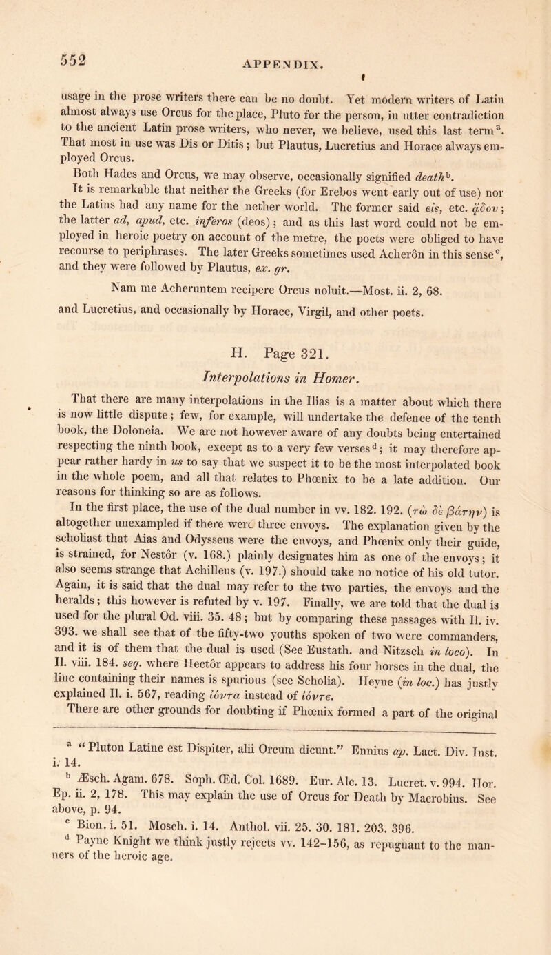 t usage in the prose writers there can be no doubt. Yet modern writers of Latin almost always use Orcus for the place, Pluto for the person, in utter contradiction to the ancient Latin prose writers, who never, we believe, used this last terma. That most in use was Dis or Ditis ; but Plautus, Lucretius and Horace always em- ployed Orcus. Both Hades and Orcus, we may observe, occasionally signified deathh. It is remarkable that neither the Greeks (for Erebos went early out of use) nor the Latins had any name for the nether world. The former said els, etc. qidov ; the latter ad, apud, etc. inferos (deos); and as this last word could not be em- ployed in heroic poetry on account of the metre, the poets were obliged to have recourse to periphrases. The later Greeks sometimes used Acheron in this sense c, and they were followed by Plautus, ex. gr. Nam me Acheruntem recipere Orcus noluit—Most. ii. 2, 68. and Lucretius, and occasionally by Horace, Virgil, and other poets. H. Page 321. Interpolations in Homer. That there are many interpolations in the Ilias is a matter about which there is now little dispute; few, for example, will undertake the defence of the tenth book, the Doloncia. We are not however aware of any doubts being entertained respecting the ninth book, except as to a very few verses d; it may therefore ap- pear rather hardy in us to say that we suspect it to be the most interpolated book in the whole poem, and all that relates to Phoenix to be a late addition. Our reasons for thinking so are as follows. In the first place, the use of the dual number in vv. 182. 192. (™ o'e (3drr]v) is altogether unexampled if there were three envoys. The explanation given by the scholiast that Aias and Odysseus were the envoys, and Phoenix only their guide, is strained, for Nestor (v. 168.) plainly designates him as one of the envoys; it also seems strange that Achilleus (v. 197.) should take no notice of his old tutor. Again, it is said that the dual may refer to the two parties, the envoys and the heralds; this however is refuted by v. 197. Finally, we are told that the dual is used for the plural Od. viii. 35. 48; but by comparing these passages with II. iv. 393. we shall see that of the fifty-two youths spoken of two were commanders, and it is of them that the dual is used (See Eustath. and Nitzsch in loco). In II. viii. 184. seq. where Hector appears to address his four horses in the dual, the line containing their names is spurious (see Scholia). Heyne (in loc.) has justly explained II. i. 567, reading iovra instead of lovre. There are other grounds for doubting if Phoenix formed a part of the original “ Pluton Latine est Dispiter, alii Orcum dicunt.” Ennius an. Lact. Div. Inst i. 14. iEsch. Agam. 6/8. Soph. ffid. Col. 1689. Eur. Ale. 13. Lucret. v. 994. Hor. Ep. ii. 2, 178. This may explain the use of Orcus for Death by Macrobius. See above, p. 94. Bion. i. 51. Mosch. i. 14. Anthol. vii. 25. 30. 181. 203. 396. I ayne Knight we think justly rejects vv. 142-156, as repugnant to the man- ners of the heroic age.