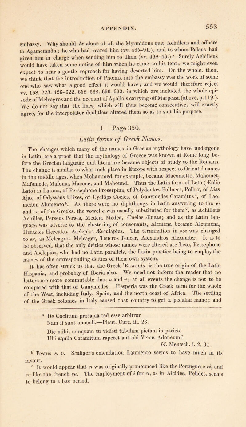 embassy. Why should he alone of all the Myrmidons quit Achilleus and adhere to Agamemnon; he who had reared him (vv. 485-91.), and to whom Peleus had given him in charge when sending him to Ilion (vv. 438-43.) ? Surely Achilleus would have taken some notice of him when he came to his tent; we might even expect to hear a gentle reproach for having deserted him. On the whole, then, we think that the introduction of Phoenix into the embassy was the work of some one who saw what a good effect it would have; and we would therefore reject vv. 168. 223. 426-622. 658-668. 690-692. in which are included the whole epi- sode of Meleagros and the account of Apollo’s carrying off Marpessa (above, p. 119.). We do not say that the lines, which will thus become consecutive, will exactly agree, for the interpolator doubtless altered them so as to suit his purpose. I. Page 350. Latin forms of Greek Names. The changes which many of the names in Grecian mythology have undergone in Latin, are a proof that the mythology of Greece was known at Rome long be- fore the Grecian language and literature became objects of study to the Romans. The change is similar to what took place in Europe with respect to Oriental names in the middle ages, when Mohammed, for example, became Macometto, Mahomet, Mafamede, Mafoma, Macone, and Mahound. Thus the Latin form of Leto (iEolic Lato) is Latona, of Persephone Proserpina, of Polydeukes Polluces, Pollux, of Aias Ajax, of Odysseus Ulixes, of Cyclops Codes, of Ganymedes Catamitusa, of Lao- medon Alumentob. As there were no diphthongs in Latin answering to the ei and ev of the Greeks, the vowel e was usually substituted for themc, as Achilleus Achilles, Perseus Perses, Medeia Medea, vEneias vEneas; and as the Latin lan- guage was adverse to the clustering of consonants, Alcmena became Alcumena, Heracles Hercules, Asclepios iEsculapius. The termination in pos was changed to er, as Meleagros Meleager, Teucros Teucer, Alexandras Alexander. It is to be observed, that the only deities whose names were altered are Leto, Persephone and Asclepios, who had no Latin parallels, the Latin practice being to employ the names of the corresponding deities of their owm system. It has often struck us that the Greek 'tt<nrep'ia is the true origin of the Latin Hispania, and probably of Iberia also. We need not inform the reader that no letters are more commutable than n and r; at all events the change is not to be compared with that of Ganymedes. Hesperia was the Greek term for the whole of the West, including Italy, Spain, and the north-coast of Africa. The settling of the Greek colonies in Italy caused that country to get a peculiar name; and a De Coclitum prosapia ted esse arbitror Nam ii sunt unoculi.—Plaut. Cure. iii. 23. Die mihi, nunquam tu vidisti tabulam pictarn in pariete Ubi aquila Catamitum raperet aut ubi Venus Adoneum ? Id. Mensech. i. 2. 34. t> Festus s. v. Scaliger’s emendation Laumento seems to have much in its favour. c It would appear that ei was originally pronounced like the Portuguese ei, and ev like the French eu. The employment of i for ei, as in Alcides, Pelides, seems to belong to a late period.