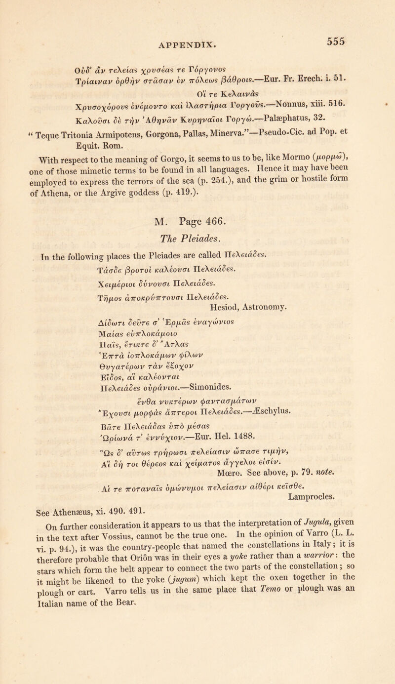 OvS’ av reXeias ^pwcreas re Topyovos rTpiaivav opOrjv otclociv ev 7roXe(os (SaOpois. Eur. Fr. Erech. i. 51. Ot re KeXcuvas Xpvffo^opovs eveyovro Kai iXaorrjpia Topyovs. Nonnus, xiii. 516. KaXoucn de rrfv ’AOrjvav Kvprjvaloi Topyw. Palsephatus, 32. “ Teque Tritonia Armipotens, Gorgona, Pallas, Minerva.’ Pseudo-Cic. ad Pop. et Equit. Rom. With respect to the meaning of Gorgo, it seems to us to he, like Mormo (gopyco), one of those mimetic terms to he found in all languages. Hence it may have been employed to express the terrors of the sea (p. 254.), and the grim or hostile form of Athena, or the Argive goddess (p. 419.). M. Page 466. The Pleiades. In the following places the Pleiades are called IleXeidcies. Tdcrcie fiporoi tcaAeovcri IleXeiacies. Xeifiepioi dvvovat IIeXeiac)es. Tn/ros dTTOKpvTrrovai IleXeid^es. Hesiod, Astronomy. Aidwri devre a 'Ep/xds evaywvtos Matas evTrXoKcipioio ITaTs, erucre d’ ArXas 'E7rra i07rXo/cd/za>r (piXoJV Qvyarepojv rav e£oxov Bid os, at KaXeovTca ITeXeta^es ovpavioi.—Simonides. ev9a vvKrepwv ^>avra(T[idr(t)V *E%ou(7i gopc^as arcrepoi HeXeta^es.—iEschylus. Bare neXeta^as vtto yeoas ’Qpiiova t evvvx^ov.—Eur. Hel. 1488. Os S’ avrojs rp^pwat neXeiaviv W7rcore rigr/v, At drj roi Oepeos Kai %etjuaros ayyeXot eiaiv. Moero. See above, p. 79. note. At re 'Koravctis ogtjjvvjjioi TceXeiaoiv atdept /cetcrde. Lamprocles. See Athenseus, xi. 490. 491. On further consideration it appears to us that the interpretation of Jugula, given in the text after Yossius, cannot be the true one. In the opinion of Varro (L. L. vi. p. 94.), it was the country-people that named the constellations in Italy; it is therefore probable that Orion was in their eyes a yoke rather than a warrior: the stars which form the belt appear to connect the two parts of the constellation; so it might be likened to the yoke (,jugum) which kept the oxen together in the plough or cart. Varro tells us in the same place that Temo or plough was an Italian name of the Bear,