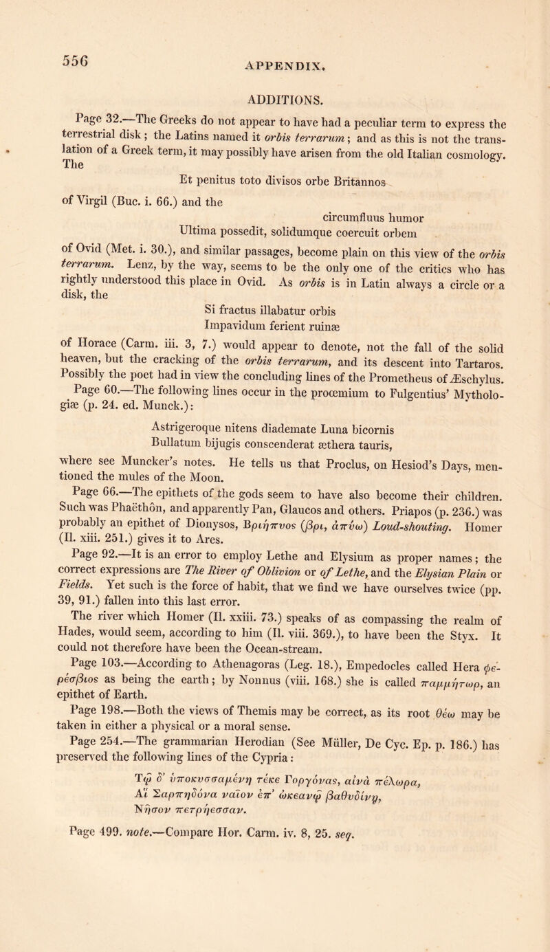 APPENDIX. ADDITIONS. Page 32. The Greeks do not appear to have had a peculiar terra to express the tenestiial disk; the Latins named it orbis t err arum; and as this is not the trans- it*011 of a Greek term, it may possibly have arisen from the old Italian cosmology. Et penitus toto divisos orbe Britannos of Virgil (Buc. i. 66.) and the circumfluus humor Ultima possedit, solidumque coercuit orbem of Ovid (Met. i. 30.), and similar passages, become plain on this view of the orbis terrarum. Lenz, by the way, seems to be the only one of the critics who has lightly understood this place in Ovid. As orbis is in Latin always a circle or a disk, the Si fractus illabatur orbis Impavidum ferient ruinae of Horace (Carm. iii. 3, 7.) would appear to denote, not the fall of the solid heaven, but the cracking of the orbis terrarum, and its descent into Tartaros. Possibly the poet had in view the concluding lines of the Prometheus of ^Eschylus. Page 60.—The following lines occur in the procemium to Fulgentius’ Mytholo- gy (p. 24. ed. Munck.): Astrigeroque nitens diademate Luna bicornis Bullatum bijugis conscenderat sethera tauris, where see Muncker’s notes. He tells us that Proclus, on Hesiod’s Days, men- tioned the mules of the Moon. Page 66.—The epithets of the gods seem to have also become their children. Such was Phaethon, and apparently Pan, Glaucos and others. Priapos (p. 236.) was piobably an epithet of Dionysos, Bpiiyrrvos (/3pi, cittvoj) Loud-shouting. Homer (II. xiii. 251.) gives it to Ares. Page 92. It is an error to employ Lethe and Elysium as proper names; the correct expressions are The River of Oblivion or of Lethe, and the Elysian Plain or Fields. Yet such is the force of habit, that we find we have ourselves twice (pp. 39, 91.) fallen into this last error. The river which Homer (II. xxiii. 73.) speaks of as compassing the realm of Hades, would seem, according to him (II. viii. 369.), to have been the Styx. It could not therefore have been the Ocean-stream. Page 103.—According to Athenagoras (Leg. 18.), Empedocles called Hera 0e- pe<T(3ios as being the earth; by Nonnus (viii. 168.) she is called TTappgnop, an epithet of Earth. Page 198.—Both the views of Themis may be correct, as its root Oeco may be taken in either a physical or a moral sense. Page 254.—The grammarian Herodian (See Muller, De Cyc. Ep. p. 186.) has preserved the following lines of the Cypria: T<p o’ vTTOKvaaagevr] reice ropyovas, aivd ireXtopcc, At 2ap7n)()6va vdiov err’ o)Keav<p /3aOvdivy, Nfiaov 7rerpr]e<jaav. Page 499. note.—Compare Hor. Carm. iv. 8, 25. seq.