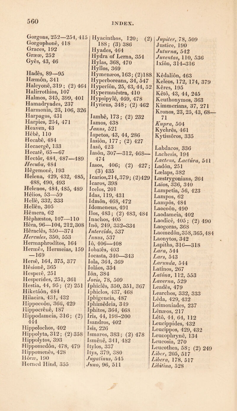 INDEX. Gorgons, 252—254, 415 Gorgophone, 418 Graces, 192 Grasse, 252 Gyes, 43, 46 Hades, 89—95 Haemon, 341 Haley one, 319 ; (2) 464 Halirrothios, 107 Halmos, 345, 399, 401 Hamadryades, 237 Harmonia, 23, 106, 326 Harpagos, 431 Harpies, 254, 471 Heaven, 43 Hebe, 110 Hecabe, 484 Hecaerge, 133 Hecate, 65—67 Hector, 484, 487—489 Hecuba, 484 Hegemone, 193 Helena, 429, 432, 485, 488, 490, 493 Helenos, 484, 485, 489 Helios, 53—59 HellS, 332, 333 Hellen, 305 Hemera, 62 Hephaestos, 107—110 Hera, 96—104. 212,308 Heracles, 350—374 Hercules, 350, 553 Hermaphrodites, 164 Hermes, Hermeias, 159 — 169 Herse, 164, 375, 377 Hesione, 365 Hespere, 251 Hesperides, 251, 361 Hestia, 44, 95 ; (2) 251 Hiketaon, 484 Hilaeira, 431, 432 Hippocoon, 366, 429 Hippocrene, 187 Hippodameia, 316; (2) 444 Hippoloclios, 402 Hippolyta, 312 ; (2) 358 Hippolytos, 393 Hippomedon, 478, 479 Ilippomenes, 428 Horae, 190 Horned Hind, 355 Hyacinthos, 120; (2) 188; (3) 386 Hyades, 464 Hydra of Lerna, 354 Hylas, 368, 470 Hyllos, 369 Hymenaeos, 163; (2)188 Hyperboreans, 34, 547 Hyperion, 25, 43, 44, 52 Hypermnestra, 410 Hypsipyle, 469, 478 Hyrieus, 348; (2) 462 lambe, 173 ; (2) 232 Iamos, 438 Janus, 521 Iapetos, 43, 44, 286 Iasion, 177 ; (2) 427 Ias6, 423 Iason, 307—312, 468— 474 lasos, 406; (2) 427; (3) 435 Icarios,214,379; (2)429 1 caros, 398 Icelos, 201 Idas, 119, 431 Idmon, 468, 472 Idomeneus, 491 Iios, 483 ; (2) 483, 484 Inachos, 405 Ino, 249, 332-334 Intercido, 537 Inuus, 537 16, 406—408 lobates, 403 Iocasta, 340—343 Iola, 364, 369 lolaos, 354 Ion, 384 Jovis, 78, 509 Ipbicles, 350, 351, 367 Iphiclos, 437, 468 ipbigeneia, 487 Ipbimedeia, 349 Ipbitos, 364, 468 Iris, 44, 198-200 Isandros, 402 Isis, 226 Ismaros, 383 ; (2) 478 Ismene, 341, 482 Itylos, 337 Itys, 379, 380 Jugaiinus, 545 Juno, 96, 511 Jupiter, 78, 509 Justice, 190 Juturna, 542 Juventas, 110, 536 Ixion, 314-316 Kedalion, 463 Keleos, 172, 174, 379 Keres, 195 Keto, 43, 44, 245 Keuthonymos, 363 Kimmerians, 37, 271 Kronos, 23, 25, 43, 68— 71 Kupra, 504 Kychres, 461 Kytissoros, 335 Labdacos, 336 Lachesis, 194 Lactens, Lactura, 541 Ladon, 251 Laelaps, 382 Lasstrygonians, 264 Laios, 336, 340 Lampetia, 56, 423 Lampos, 62 Lampos, 484 Laocoon, 490 Laodameia, 402 Laodice, 405 ; (2) 490 Laogoras, 368 Laomedon, 358,365,484 Laonytos, 342 Lapiths, 316—318 Lara, 544 Lars, 543 Larunda, 544 Latinos, 267 Jjatona, 112, 553 Laverna, 529 Leades, 479 Learchos, 332, 333 Leda, 429, 432 Leimoniades, 237 Lenasos, 217 Let6, 44, 64, 112 Leucippides, 432 Leucippos, 429, 432 Leucophryne, 134 Leucosia, 270 Leucothea, 58; (2) 249 Liber, 205, 517 Libera, 178, 517 Libitina, 528