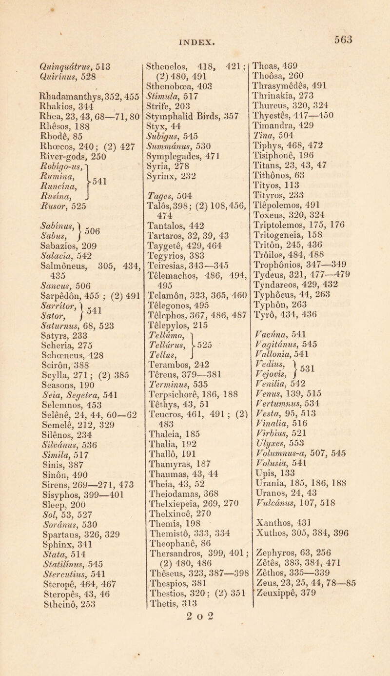 Quinqudtrus, 513 Quirinus, 528 Rhadamanthys,352, 455 Rhakios, 344 Rhea, 23,43,68—71,80 Rhesos, 188 Rhode, 85 Rhcecos, 240 ; (2) 427 River-gods, 250 Robigo-us,' Rumina, Runcina, Rus'vna, Rusor, 525 >541 Sabinus, 1 , Sabus, ) Sabazios, 209 Salacia, 542 Salmoneus, 305, 434, 435 Sancus, 506 Sarpedon, 455 ; (2) 491 Sarritor, } Sator, ) Sciturnus, 68, 523 Satyrs, 233 Scheria, 275 Sehoeneus, 428 Sciron, 388 Scylla, 271 ; (2) 385 Seasons, 190 aSeia, Segetra, 541 Selemnos, 453 Selene, 24, 44, 60—62 Semele, 212, 329 Silenos, 234 Silvdnus, 536 Simila, 517 Sinis, 387 Sinon, 490 Sirens, 269—271, 473 Sisyphos, 399—401 Sleep, 200 Sol, 53, 527 Sordnus, 530 Spartans, 326, 329 Sphinx, 341 Stata, 514 Statilinus, 545 Stercutius, 541 Sterope, 464, 467 Steropes, 43, 46 Stlieino, 253 Sthenelos, 418, 421 ; (2)480, 491 Sthenoboea, 403 Stimula, 517 Strife, 203 Stymphalid Birds, 357 Styx, 44 Subigus, 545 Summanus, 530 Symplegades, 471 Syria, 278 Syrinx, 232 Tages, 504 Talos,398; (2) 108,456, 474 Tantalos, 442 Tartaros, 32, 39, 43 Taygete, 429, 464 Tegyrios, 383 Teiresias, 343-—345 Telemachos, 486, 494, 495 Telamon, 323, 365, 460 Telegonos, 495 Telephos, 367, 486, 487 Telepylos, 215 Tellumo, Tellur us, >525 Tellus, Terambos, 242 Tereus, 379—381 Terminus, 535 Terpsichore, 186, 188 Tethys, 43, 51 Teucros, 461, 491 ; (2) 483 Thaleia, 185 Thalia, 192 Thallo, 191 Thamyras, 187 Thaumas, 43, 44 Theia, 43, 52 Theiodamas, 368 Thelxiepeia, 269, 270 Thelxinoe, 270 Themis, 198 Themisto, 333, 334 Theophane, 86 Thersandros, 399, 401 ; (2) 480, 486 Theseus, 323, 387—398 Thespios, 381 Thestios, 320; (2) 351 Thetis, 313 2 o 2 Thoas, 469 Thoosa, 260 Thrasymedes, 491 Thrinakia, 273 Thureus, 320, 324 Thyestes, 447—450 Timandra, 429 Tina, 504 Tiphys, 468, 472 Tisiphone, 196 Titans, 23, 43, 47 Tithonos, 63 Tityos, 113 Tityros, 233 Tlepolemos, 491 Toxeus, 320, 324 Triptolemos, 175, 176 Tritogeneia, 158 Triton, 245, 436 Troilos, 484, 488 Trophonios, 347—349 Tydeus, 321, 477—479 Tyndareos, 429, 432 Typhoeus, 44, 263 Typhon, 263 Tyro, 434, 436 Vacuna, 541 Vagitanus, 545 Vallonia, 541 Fedim, |531 V ejovis, ) Venilia, 542 Venus, 139, 515 Vertumnus, 534 Vesta, 95, 513 Vinalia, 516 Virbius, 521 Ulyxes, 553 Volumnus-a, 507, 545 Volusia, 541 Upis, 133 Urania, 185, 186, 188 Uranos, 24, 43 Vulcdnus, 10 7, 518 Xanthos, 431 Xuthos, 305, 384, 396 Zephyros, 63, 256 Zetes, 383, 384, 471 Zethos, 335—339 Zeus, 23, 25, 44, 78—85 Zeuxippe, 379