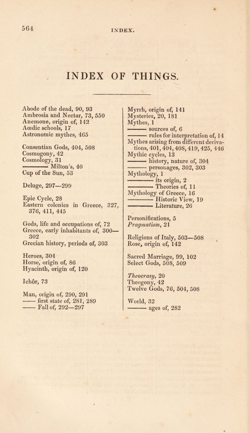 INDEX, INDEX OF THINGS. Abode of the dead, 90, 93 Ambrosia and Nectar, 73, 550 Anemone, origin of, 142 Aoedic schools, 17 Astronomic mythes, 465 Consentian Gods, 404, 508 Cosmogony, 42 Cosmology, 31 — —— Milton’s, 40 Cup of the Sun, 53 Deluge, 297—299 Epic Cycle, 28 Eastern colonies in Greece, 327, 376, 411, 445 Gods, life and occupations of, 72 Greece, early inhabitants of, 300— 302 Grecian history, periods of, 303 Heroes, 304 Horse,' origin of, 86 Hyacinth, origin of, 120 Ichor, 73 Man, origin of, 290, 291 first state of, 281, 289 Fall of, 292—297 Myrrh, origin of, 141 Mysteries, 20, 181 Mythes, 1 ———- sources of, 6 ——— rules for interpretation of, 14 Mythes arising from different deriva- tions, 401,404,408,419, 425, 446 Mythic cycles, 13 history, nature of, 304 personages, 302, 303 Mythology, 1 *— —— its origin, 2 Theories of, 11 Mythology of Greece, 16 Historic View, 19 —— Literature, 26 Personifications, 5 Pragmatism, 21 Religions of Italy, 503—508 Rose, origin of, 142 Sacred Marriage, 99, 102 Select Gods, 508, 509 Theocrasy, 20 Theogony, 42 Twelve Gods, 76, 504, 508 World, 32 — ages of, 282