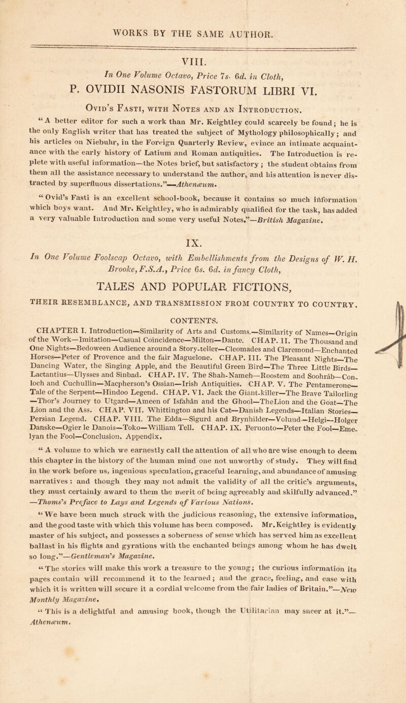 VIII. In One Volume Octavo, Price Is. Q>d. in Cloth, P. OVIDII NASONIS FASTORUM LIBRI VI. Ovid’s Fasti, with Notes and an Introduction. “ A better editor for such a work than Mr. Keightley could scarcely be found; he is the only English writer that has treated the subject of Mythology philosophically; and his articles on Niebuhr, in the Foreign Quarterly Review, evince an intimate acquaint- ance with the early history of Latium and Roman antiquities. The Introduction is re- plete with useful information—the Notes brief, but satisfactory ; the student obtains from them all the assistance necessary to understand the author, and his attention is never dis- tracted by superfluous dissertations.”—Athenaeum. “ Ovid’s Fasti is an excellent school-book, because it contains so much information which boys want. And Mr. Keightley, who is admirably qualified for the task, has added a very valuable Introduction and some very useful Notes.”—British Magazine. IX. In One Volume Foolscap Octavo, with Embellishments from the Designs of W. II. Brooke, F.S. A., Price 6s. 6d. infancy Cloth, TALES AND POPULAR FICTIONS, THEIR RESEMBLANCE, AND TRANSMISSION FROM COUNTRY TO COUNTRY. CONTENTS. CHAPTER I. Introduction—Similarity of Arts and Customs.—Similarity of Names—Origin of the Work—Imitation—Casual Coincidence—Milton—Dante. CHAP. II. The Thousand and One Nights—Bedoween Audience around a Story-teller—Cleomades and Claremond—Enchanted Horses—Peter of Provence and the fair Maguelone. CHAP. III. The Pleasant Nights—The Dancing Water, the Singing Apple, and the Beautiful Green Bird—The Three Little Birds— Lactantius—Ulysses and Sinbad. CHAP. IV. The Shah-Nameh—Roostem and Soohrab—Con- loch and Cuchullin—Macpherson’s Ossian—Irish Antiquities. CHAP. V. The Pentamerone Tale of the Serpent—Hindoo Legend. CHAP. VI. Jack the Giant-killer—The Brave Tailorling —Thor’s Journey to Utgard—Ameen of Isfahan and the Ghool—TheLion and the Goat The Lion and the Ass. CHAP, VII. Whittington and his Cat—Danish Legends—Italian Stories Persian Legend. CHAP. VIII. The Edda—Sigurd and Brynhilder—Volund—Helgi—Holger Danske—Ogier le Danois—Toko—William Tell. CHAP. IX. Peruonto—Peter the Fool—Eme- lyan the Fool—Conclusion. Appendix, “ A volume to which we earnestly call the attention of all who are wise enough to deem this chapter in the history of the human mind one not unworthy of study. They will find in the work before us, ingenious speculation, graceful learning, and abundance of amusing narratives : and though they may not admit the validity of all the critic’s arguments, they must certainly award to them the merit of being agreeably and skilfully advanced.” —Thoms’s Preface to Lays and Legends of Various Nations. “We have been much struck with the judicious reasoning, the extensive information, and the good taste with which this volume has been composed. Mr. Keightley is evidently master of his subject, and possesses a soberness of sense which has served him as excellent ballast in his flights and gyrations with the enchanted beings among whom he has dwelt so long.”—Gentlemans Magazine. “ The stories will make this work a treasure to the young; the curious information its pages contain will recommend it to the learned; and the grace, feeling, and ease with which it is written will secure it a cordial welcome from the fair ladies of Britain.”—New Monthly Magazine. “ This is a delightful and amusing book, though the Utilitarian may sneer at it.”— Athenaeum.